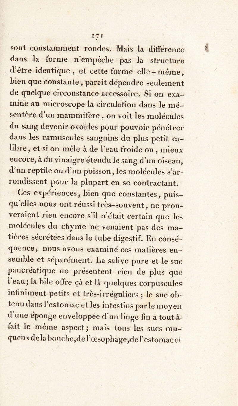 i y i sont constamment rondes. Mais la différence dans la forme n’empêche pas la structure d’être identique, et cette forme elle-même, bien que constante, parait dépendre seulement de quelque circonstance accessoire. Si on exa¬ mine au microscope la circulation dans le mé¬ sentère d’un mammifère , on voit les molécules du sang devenir ovoïdes pour pouvoir pénétrer dans les ramuscules sanguins du plus petit ca¬ libre , et si on mêle à de l’eau froide ou, mieux encore, à du vinaigre étendu le sang d’un oiseau, d’un reptile ou d’un poisson^ les molécules s’ar¬ rondissent pour la plupart en se contractant. Ces expériences, bien que constantes, puis- qu elles nous ont réussi très-souvent, ne prou¬ veraient rien encore s’il n’était certain que les molécules du chyme ne venaient pas des ma¬ tières sécrétées dans le tube digestif. En consé¬ quence, nous avons examiné ces matières en¬ semble et séparément. La salive pure et le suc pancréatique ne présentent rien de plus que 1 eau; la bile ofïre çà et là quelques corpuscules infiniment petits et très-irréguliers ; le suc ob¬ tenu dans 1 estomac et les intestins parle moyen d’une éponge enveloppée d’un linge fin a tout-à- fait le même aspect; mais tous les sucs mu¬ queux de la bouche,de l’œsophage,de l’estomac et