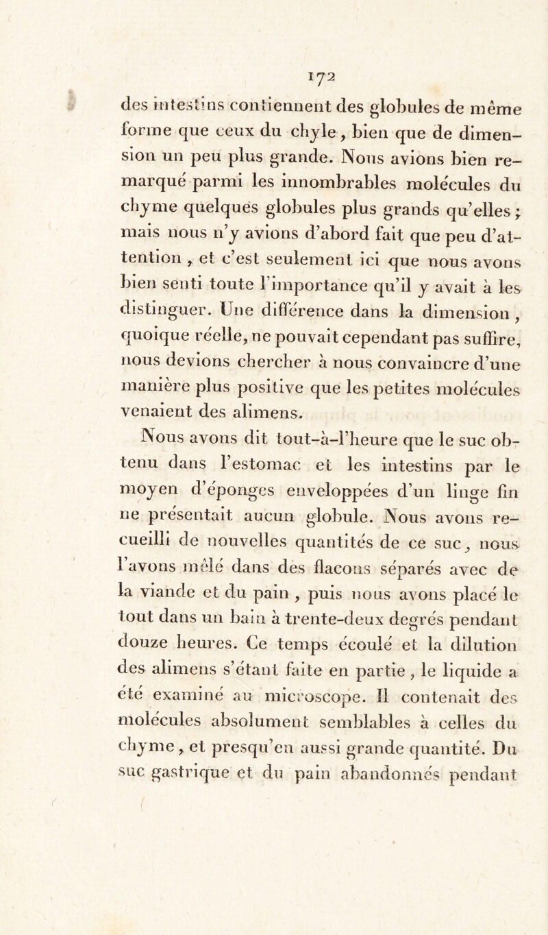 \rJ1 des intestins contiennent des globules de même forme que ceux du chyle, bien que de dimen¬ sion un peu plus grande. Nous avions bien re¬ marqué parmi les innombrables molécules du chyme quelques globules plus grands qu’elles \ mais nous n’y avions d’abord fait que peu d’at¬ tention et c’est seulement ici que nous avons bien senti toute 1 importance qu’il y avait à les distinguer. Une différence dans la dimension , quoique réelle, ne pouvait cependant pas suffire, nous devions chercher à nous convaincre d’une manière plus positive que les petites molécules venaient des alimens. Nous avons dit tout-à-l’heure que le suc ob¬ tenu dans l’estomac et les intestins par le moyen d’éponges enveloppées d’un linge fin ne présentait aucun globule. Nous avons re¬ cueilli de nouvelles quantités de ce suc, nous 1 avons mêlé dans des flacons séparés avec de la viande et du pain , puis nous avons placé le tout dans un bain à trente-deux degrés pendant douze heures. Ce temps écoulé et la dilution des alimens s’étant faite en partie , le liquide a été examiné au microscope. Il contenait des molécules absolument semblables à celles du chyme , et presqu’en aussi grande quantité. Du suc gastrique et du pain abandonnés pendant
