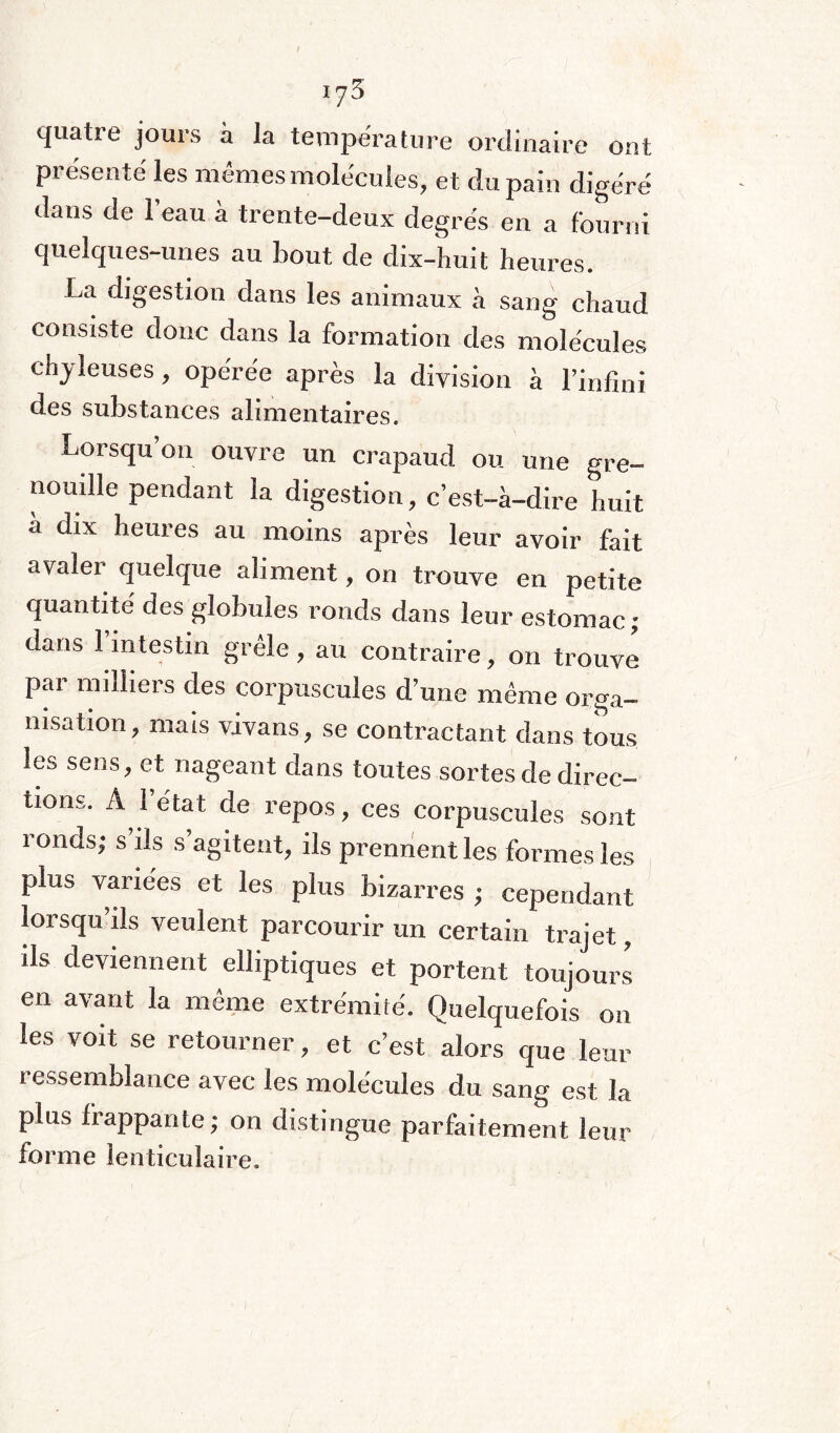 iy3 quatre jours à la température ordinaire ont présenté les mêmes molécules, et du pain digéré dans de 1 eau à trente-deux degrés en a fourni quelques-unes au bout, de dix-huit heures. La digestion dans les animaux à sang chaud consiste donc dans la formation des molécules chyleuses, opérée après la division à l’infini des substances alimentaires. Lorsqu’on ouvre un crapaud ou une gre¬ nouille pendant la digestion, c’est-à-dire huit à dix heures au moins après leur avoir fait avaler quelque aliment, on trouve en petite quantité des globules ronds dans leur estomac; dans l’intestin grêle, au contraire, on trouve par milliers des corpuscules d’une même orga¬ nisation, mais vivans, se contractant dans tous les sens, et nageant dans toutes sortes de direc¬ tions. A l’état de repos, ces corpuscules sont ronds; s ils s’agitent, ils prennent les formes les plus variées et les plus bizarres ; cependant lorsqu’ils veulent parcourir un certain trajet, ils deviennent elliptiques et portent toujours en avant la même extrémité. Quelquefois on les voit se retourner, et c’est alors que leur ressemblance avec les molécules du sang est la plus frappante; on distingue parfaitement leur forme lenticulaire.