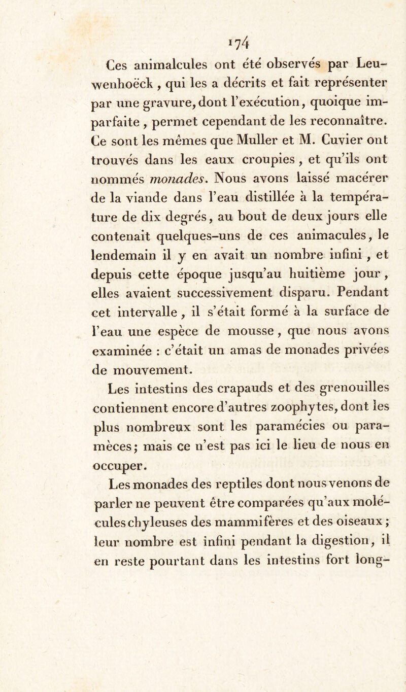 i?4 Ces animalcules ont ëtë observés par Leu- wenhoëck , qui les a décrits et fait représenter par une gravure,dont l’exécution, quoique im¬ parfaite , permet cependant de les reconnaître. Ce sont les mêmes que Muller et M. Cuvier ont trouvés dans les eaux croupies , et qu’ils ont nommés monades. Nous avons laissé macérer de la viande dans l’eau distillée à la tempéra¬ ture de dix degrés, au bout de deux jours elle contenait quelques-uns de ces animacules, le lendemain il y en avait un nombre infini , et depuis cette époque jusqu’au huitième jour , elles avaient successivement disparu. Pendant cet intervalle, il s’était formé à la surface de l’eau une espèce de mousse, que nous avons examinée : c’était un amas de monades privées de mouvement. Les intestins des crapauds et des grenouilles contiennent encore d’autres zoophytes, dont les plus nombreux sont les paramécies ou para- mèces; mais ce n’est pas ici le lieu de nous en occuper. Les monades des reptiles dont nous venons de parler ne peuvent être comparées qu’aux molé¬ cules chyleuses des mammifères et des oiseaux ; leur nombre est infini pendant la digestion, il en reste pourtant dans les intestins fort long-