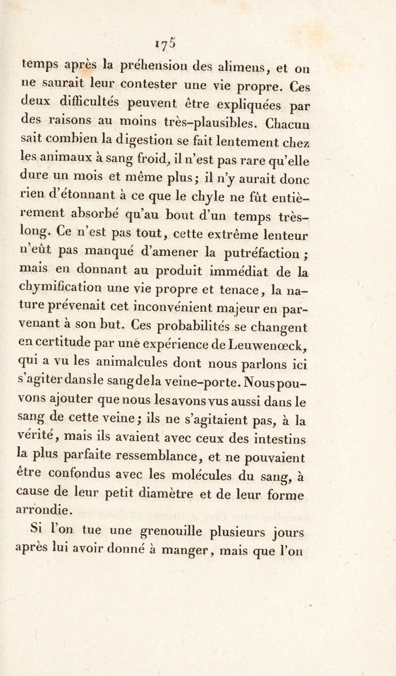 temps après la préhension des alimens, et on ne saurait leur contester une vie propre. Ces deux difficultés peuvent être expliquées par des raisons au moins très-plausibles. Chacun sait combien la digestion se fait lentement chez les animaux a sang froid, il n’est pas rare qu’elle dure un mois et même plus ; il n y aurait donc nen d étonnant a ce que le chyle ne fût entiè¬ rement absorbé qu’au bout d’un temps très- long. Ce n est pas tout , cette extrême lenteur n eût pas manqué d’amener la putréfaction ; mais en donnant au produit immédiat de la chymification une vie propre et tenace, la na¬ ture prévenait cet inconvénient majeur en par¬ venant a son but. Ces probabilités se changent en certitude par une expérience de Leuwenœck, qui a vu les animalcules dont nous parlons ici s’agiter dans le sangdela veine-porte. Nous pou¬ vons ajouter que nous lesavons vus aussi dans le sang de cette veine ; ils ne s’agitaient pas, à la vérité, mais ils avaient avec ceux des intestins la plus parfaite ressemblance, et ne pouvaient etre confondus avec les molécules du sang, à cause de leur petit diamètre et de leur forme arrondie. Si 1 on tue une grenouille plusieurs jours apres lui avoir donne à manger, mais que l’on