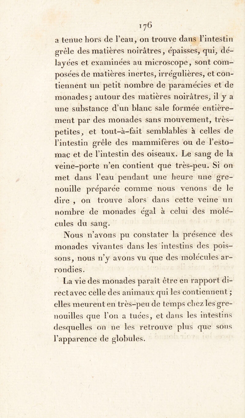 a tenue hors de beau, on trouve dans l’intestin grêle des matières noirâtres, épaisses, qui, dé¬ layées et examinées au microscope, sont com¬ posées de matières inertes, irrégulières, et con¬ tiennent un petit nombre de paramécies et de monades ; autour des matières noirâtres, il J a une substance d’un blanc sale formée entière¬ ment par des monades sans mouvement, très- petites, et tout-à-fait semblables à celles de l’intestin grêle des mammifères ou de l’esto¬ mac et de l’intestin des oiseaux. Le sang de la veine-porte n’en contient que très-peu. Si on met dans l’eau pendant une heure une gre¬ nouille préparée comme nous venons de le dire , on trouve alors dans cette veine un nombre de monades égal à celui des molé¬ cules du sang. Nous n’avons pu constater la présence des monades vivantes dans les intestins des pois¬ sons, nous n’y avons vu que des molécules ar¬ rondies. La vie des monades paraît être en rapport di¬ rect avec celle des animaux qui les contiennent ; elles meurent en très-peu de temps chez les gre¬ nouilles que l’on a tuées, et dans les intestins desquelles on ne les retrouve plus que sous l’apparence de globules.
