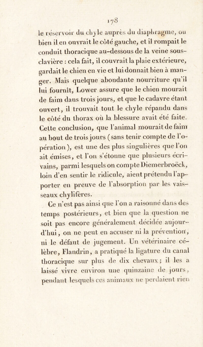 178 le réservoir du ehy le auprès du diaphragme, ou bien il en ouvrait le cote gauche, et il rompait le conduit thoracique au-dessous de la veine sous- clavière : cela fait, il couvrait la plaie extérieure, gardait le chien en vie et lui donnait bien à man¬ ger. Mais quelque abondante nourriture qu’il lui fournit, Lower assure que le chien mourait de faim dans trois jours, et que le cadavre étant ouvert, il trouvait tout le chyle répandu dans le côté du thorax où la blessure avait été faite. Cette conclusion, que ranimai mourait de faim au bout de trois jours ( sans tenir compte de l’o¬ pération), est une des plus singulières que l’on ait émises, et l’on s’étonne que plusieurs écri¬ vains, parmi lesquels on compte Diemerbroëck, loin d’en sentir le ridicule, aient prétendu rap¬ porter en preuve de l’absorption par les vais¬ seaux chylifères. Ce n’est pas ainsi que l’on a raisonné dans des temps postérieurs, et bien que la question ne soit pas encore généralement décidée aujour¬ d’hui, on ne peut en accuser ni la prévention , ni le défaut de jugement. Un vétérinaire cé¬ lèbre , Flandrin, a pratiqué la ligature du canal thoracique sur plus de dix chevaux; il les a laissé vivre environ une quinzaine de jours, pendant lesquels ces animaux ne perdaient rien