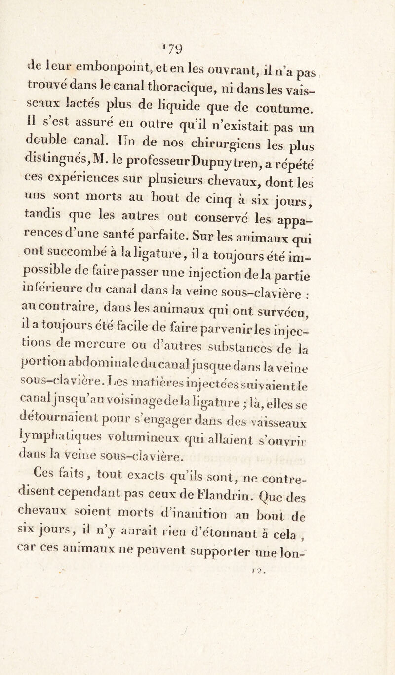 *79 de leur embonpoint, et en les ouvrant, il n’a pas trouvé dans le canal thoracique, ni dans les vais¬ seaux lactés plus de liquide que de coutume, d s est assuré en outre qu’il n’existait pas un double canal. Un de nos chirurgiens les plus distingués,M. le professeur Dupuytren, a répété ces expériences sur plusieurs chevaux, dont les uns sont morts au bout de cinq à six jours, tandis que les autres ont conservé les appa¬ rences d’une santé parfaite. Sur les animaux qui ont succombé à la ligature, il a toujours été im¬ possible de faire passer une injection de la partie inferieure du canal dans la veine sous-clavière : au contraire, dans les animaux qui ont survécu, il a toujours été facile de faire parvenir les injec¬ tions de mercure ou d’autres substances de la portion abdominale du canal j usque dans la veine sous-clavière. Les matières injectées suivaient le canal jusqu’au voisinagede la ligature ; là, elles se détournaient pour s’engager dans des vaisseaux lymphatiques volumineux qui allaient s’ouvrir dans la veine sous-clavière. Ces faits, tout exacts qu’ils sont, ne contre¬ disent cependant pas ceux de Flandrin. Que des chevaux soient morts d’inanition au bout de six jours, il n’y aurait rien détonnant à cela , car ces animaux ne peuvent supporter une Ion-