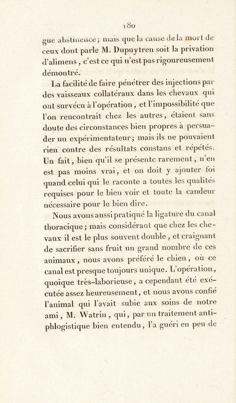 ibo gue abstinence ; mais que la cause de la mûr i de ceux dont parle M. Dupuytren soit la privation d’alimens, c’est ce qui n’est pas rigoureusement démontre. La facilité de faire pénétrer des injections par des vaisseaux collatéraux dans les chevaux qui ont survécu à l’operation, et 1 impossdjihte que l’on rencontrait chez les autres, étaient sans doute des circonstances bien propres à persua¬ der un expérimentateur ; mais ils ne pouvaient rien contre des résultats constans et répétés. Un fait, bien qu’il se présente rarement, n’en est pas moins vrai, et on doit y ajouter foi quand celui qui le raconte a toutes les qualités requises pour le bien voir et toute la candeui nécessaire pour le bien dire. Nous avons aussi pratiqué la ligature du canal thoracique ; mais considérant que chez les che¬ vaux il est le plus souvent double , et craignant de sacrifier sans fruit un grand nombre de ces animaux, nous avons préféré le chien, où ce canal est presque toujours unique. L’opération, quoique très—laborieuse, a cependant été exé¬ cutée assez heureusement, et nous avons confie l’animal qui l’avait subie aux soins de noti e anu , M. Watrin , qui, par un traitement anti¬ phlogistique bien entendu, 1 a guéri en peu de