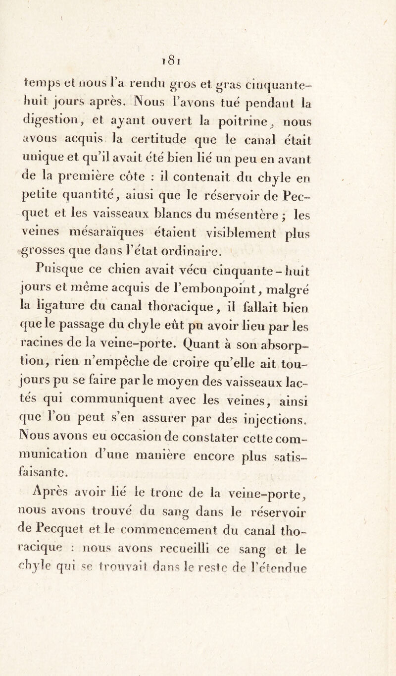 temps et nous la rendu gros et gras cinquante- huit jours après. Nous lavons tue pendant la digestion, et ayant ouvert la poitrine , nous avons acquis la certitude que le canal était unique et qu’d avait été bien lié un peu en avant de la première côte : il contenait du chyle en petite quantité, ainsi que le réservoir de Pec~ quet et les vaisseaux blancs du mésentère ; les veines mésaraïques étaient visiblement plus grosses que dans l’état ordinaire. Puisque ce chien avait vécu cinquante-huit jours et même acquis de l’embonpoint, malgré la ligature du canal thoracique, il fallait bien que le passage du chyle eût pu avoir lieu par les racines de la veine-porte. Quant à son absorp- tion, rien n’empêche de croire qu’elle ait tou¬ jours pu se faire par le moyen des vaisseaux lac- tés qui communiquent avec les veines, ainsi que l’on peut s’en assurer par des injections, [Vous avons eu occasion de constater cette com¬ munication d’une manière encore plus satis¬ faisante. Après avoir lié le tronc de la veine-porte, nous avons trouvé du sang dans le réservoir de Pecquet et le commencement du canal tho- « racique : nous avons recueilli ce sang et le chyle qui se trouvait dans le reste de l’étendue