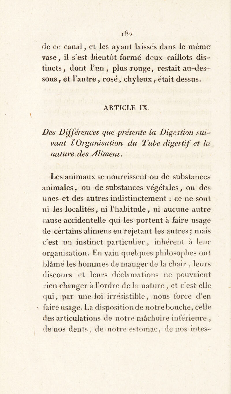 de ce canal, et les ayant laissés dans le même vase, il s’est bientôt formé deux caillots dis¬ tincts , dont l’un, plus rouge , restait au-des¬ sous y et l’autre, rosé, chyleux, était dessus. ARTICLE IX, Des Différences que présente la Digestion sui¬ vant r Organisation du Tube digestif et la nature des Alimens. i - Les animaux se nourrissent ou de substances animales, ou de substances végétales , ou des unes et des autres indistinctement : ce ne sont ni les localités, ni l’habitude, ni aucune autre cause accidentelle qui les portent à faire usage de certains alimens en rejetant les autres ; mais c’est un instinct particulier , inhérent à leur organisation. En vain quelques philosophes oui blâmé les hommes de manger de la chair , leurs discours et leurs déclamations ne pouvaient rien changer à l’ordre de la nature , et c’est elle qui, par une loi irrésistible, nous force d’en faire usage. La disposition de notre bouche, celle des articulations de notre mâchoire inférieure , de nos dents, de notre estomac, de nos intes-