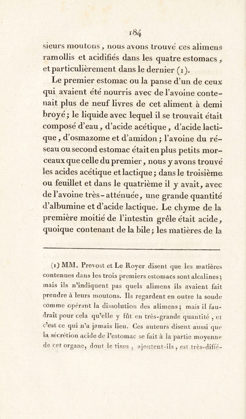 sieurs moutons , nous avons trouve ces alimens ramollis et acidifiés dans les quatre estomacs f et particulièrement dans le dernier (i). Le premier estomac ou la panse d’un de ceux qui avaient été nourris avec de l’avoine conte¬ nait plus de neuf livres de cet aliment à demi broyé ; le liquide avec lequel il se trouvait était composé d’eau, d’acide acétique , d’acide lacti¬ que ? d’osmazome et d’amidon ; l’avoine du ré¬ seau ou second estomac était en plus petits mor¬ ceaux que celle du premier , nous y avons trouvé les acides acétique et lactique ; dans le troisième ou feuillet et dans le quatrième il y avait, avec de l’avoine très-atténuée, une grande quantité d albumine et d’acide lactique. Le chyme de la première moitié de l’intestin grêle était acide, quoique contenant de la bile } les matières de la (1) MM. Prévost et Le Royer disent que les matières contenues dans les trois premiers estomacs sont alcalines, mais ils n’indiquent pas quels alimens ils avaient fait prendre a leurs moutons. Ils regardent en outre la soude comme opérant la dissolution des alimens 5 mais il fau¬ drait pour cela qu’elle y fût en très-grande quantité , et c’est ce qui 11’a jamais lieu. Ces auteurs disent aussi que ia sécrétion acide de l’estomac se lait à la partie moyenne de cet organe, dont le tissu , ajoutent-ils, est très-diffe-