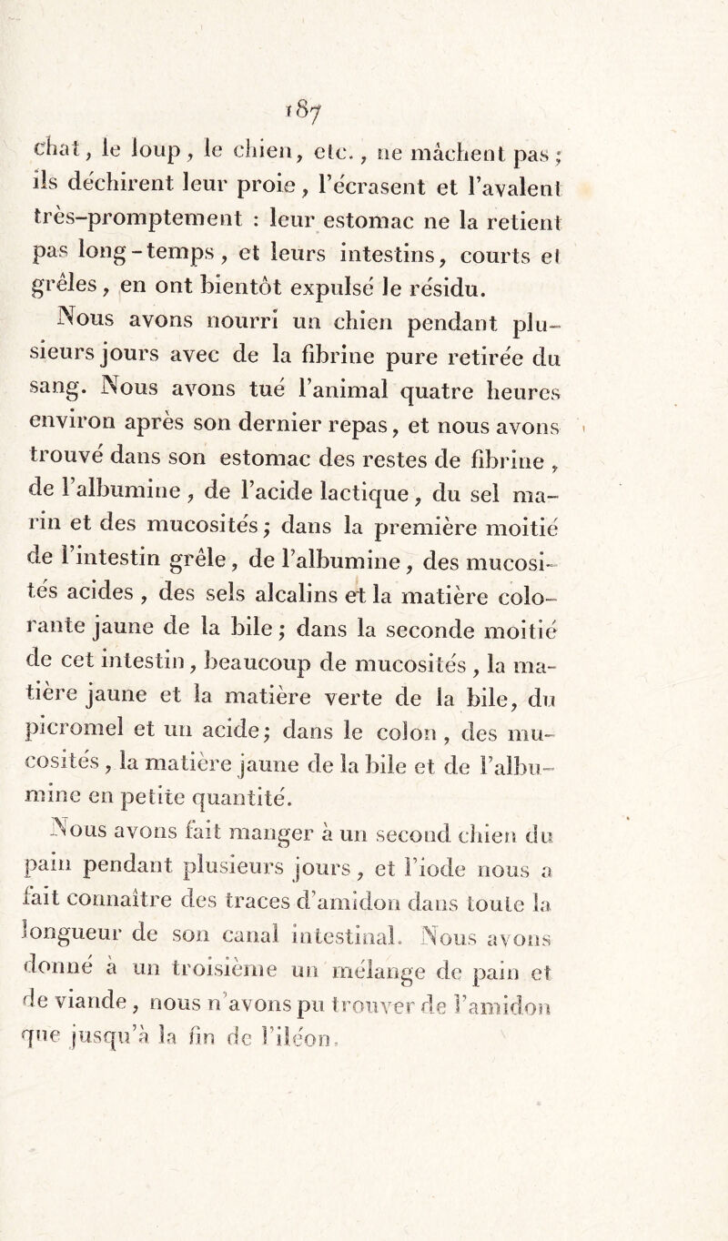 chat ? le loup , le chien, etc. 7 ne mâchent pas; ils déchirent leur proie, l’écrasent et lavaient très-promptement : leur estomac ne la retient pas long-temps, et leurs intestins, courts el greles, en ont bientôt expulsé le résidu. Nous avons nourri un chien pendant plu- sieurs jours avec de la fibrine pure retirée du sang. Nous avons tué l’animal quatre heures environ après son dernier repas, et nous avons trouvé dans son estomac des restes de fibrine , de 1 albumine , de l’acide lactique, du sel ma¬ rin et des mucosités ; dans la première moitié de I intestin grêle, de Falbumine, des mucosi¬ tés acides , des sels alcalins et la matière colo¬ rante jaune de la bile ; dans la seconde moitié de cet intestin, beaucoup de mucosités , la ma¬ tière jaune et la matière verte de la bile, du picromel et un acide; dans le colon, des mu¬ cosités , la matière jaune de la bile et de Faibli- mine en petite quantité. Nous avons fait manger à un second chien du pain pendant plusieurs jours, et l’iode nous a fait connaître des traces d’amidon dans toute la longueur de son canal intestinal. Nous avons donné a un troisième un mélange de pain et de viande , nous n'avons pu trouver de l’amidon que jusqu’à la fin de F iléon.