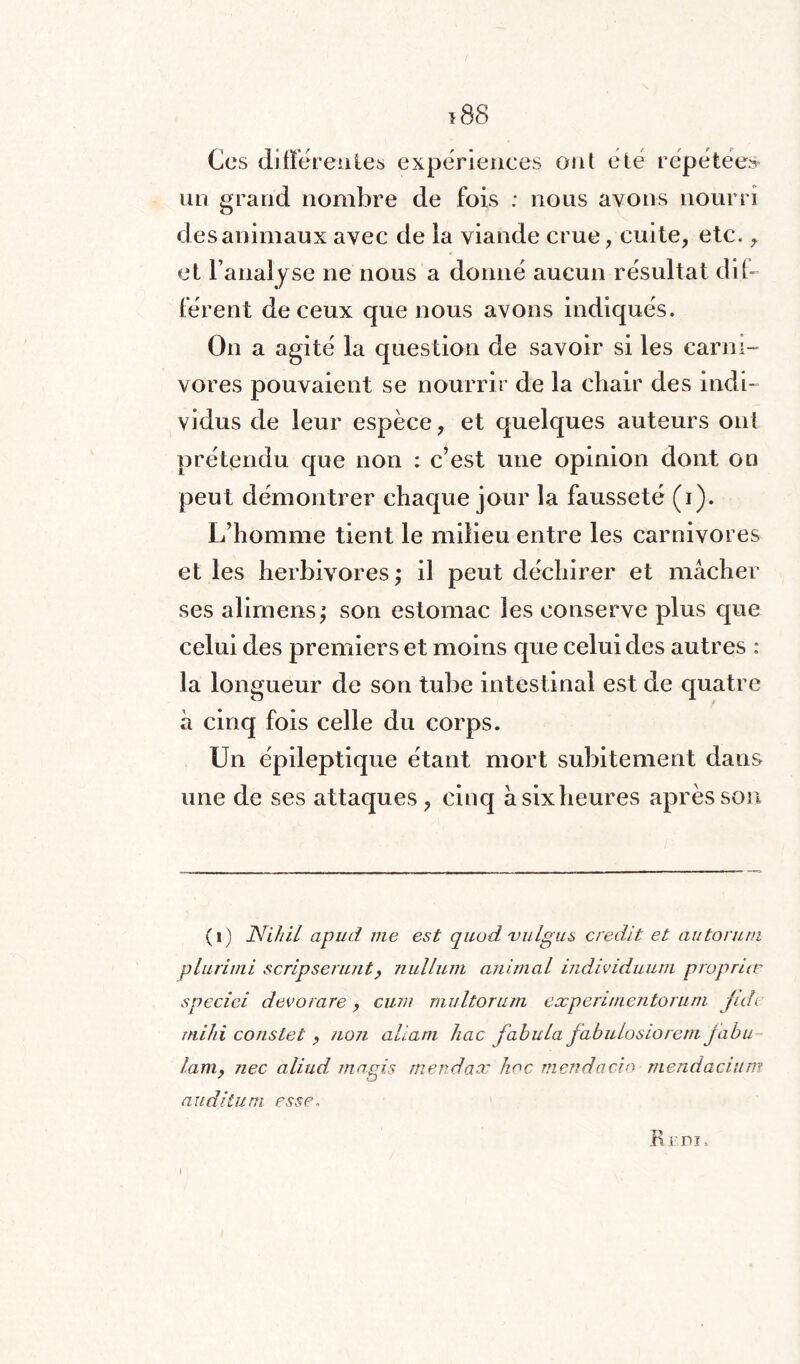 ï88 Ces différentes expériences ont ete répétée^ un grand nombre de fois ; nous avons nourri des animaux avec de ia viande crue , cuite, etc., et l’analyse ne nous a donné aucun résultat dif¬ férent de ceux que nous avons indiqués. On a agité la question de savoir si les carni¬ vores pouvaient se nourrir de la chair des indi¬ vidus de leur espèce, et quelques auteurs ont prétendu que non : c’est une opinion dont on peut démontrer chaque jour la fausseté (i). L’homme tient le milieu entre les carnivores et les herbivores ; il peut déchirer et mâcher ses alimens; son estomac les conserve plus que celui des premiers et moins que celui des autres : la longueur de son tube intestinal est de quatre â cinq fois celle du corps. Un épileptique étant mort subitement dans une de ses attaques, cinq à six heures après son (i) Nihil apud me est quod uulgus crédit et autoruni plurimi scripserunt, nullum animal individuum propria' speciei devorare, cum multorum experimentoruni jule mi/ii constei , non allant hac fabula fabulosiorem f abu¬ lant, nec aliud magis mendax hoc rnendacio mendacium a u dit uni esse. Redi, I