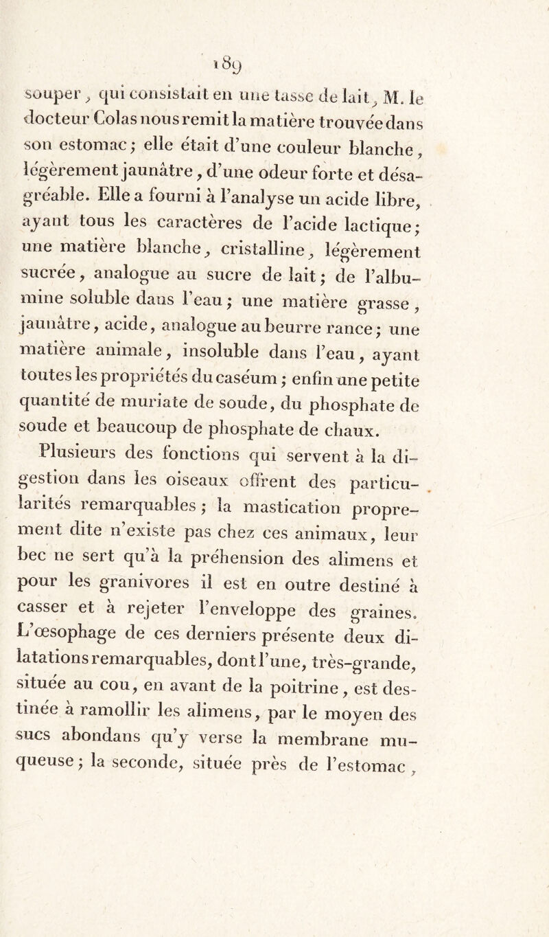 souper, qui consistait en une tasse de laiM. le docteur Colas nous remit la matière trouvée dans son estomac; elle était d’une couleur blanche, légèrement jaunâtre, d’une odeur forte et désa¬ gréable. Elle a fourni à l’analyse un acide libre, ayant tous les caractères de l’acide lactique; une matière blanche , cristalline, légèrement suci ee , analogue au sucre de lait ; de l’albu¬ mine soluble dans 1 eau ; une matière grasse , jaunatie, acide, analogue au beurre rance; une matieie animale, insoluble dans l’eau, ayant toutes les propriétés du caséum ; enfin une petite quantité de muriate de soude, du phosphate de soude et beaucoup de phosphate de chaux. Plusieurs des fonctions qui servent à la di¬ gestion dans les oiseaux offrent des particu¬ larités remarquables ; la mastication propre¬ ment dite n existe pas chez ces animaux, leur bec ne sert qu a la préhension des alimens et pour les granivores il est en outre destiné à casser et à rejeter l’enveloppe des graines. L’œsophage de ces derniers présente deux di¬ latations remarquables, dont l’une, très-grande, située au cou, en avant de la poitrine, est des¬ tinée a ramollir les alimens, par le moyen des sucs abondans qu’y verse la membrane mu¬ queuse; la seconde, située près de l’estomac