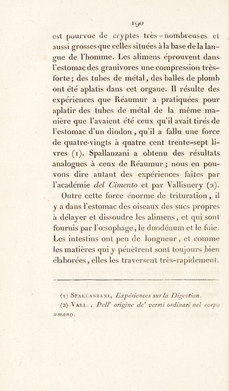 -est pourvue de cryptes très-nombreuses eî aussi grosses que celles situées à la base de la lan- gue de l’homme. Les alimens éprouvent dans l’estomac des granivores une compression très- forte ; des tubes de métal, des balles de plomb ont été aplatis dans cet organe, il résulte des expériences que Réaumur a pratiquées pour aplatir des tubes de métal de la même ma¬ nière que l’avaient été ceux qu’il avait tirés de Y estomac d’un dindon , qu’il a fallu une force de quatre-vingts à quatre cent trente-sept li- vres (i). Spallanzani a obtenu des résultats analogues à ceux de Réaumur ; nous en pou¬ vons dire autant des expériences faites par l’académie del Cimento et par Vallisnery (2). Outre cette force énorme de trituration , il y a dans l’estomac des oiseaux des sucs propres à délayer et dissoudre les alimens , et qui sont fournis par l’oesophage , le duodénum et le foie. Les intestins ont peu de longueur, et comme les matières qui y pénètrent sont toujours bien élaborées, elles les traversent très-rapidement (1) Spallanzani, Expériences sur ta Digestion, (2) Valu, , Dell’ origine de* verrai ordinari nel cargo umano.