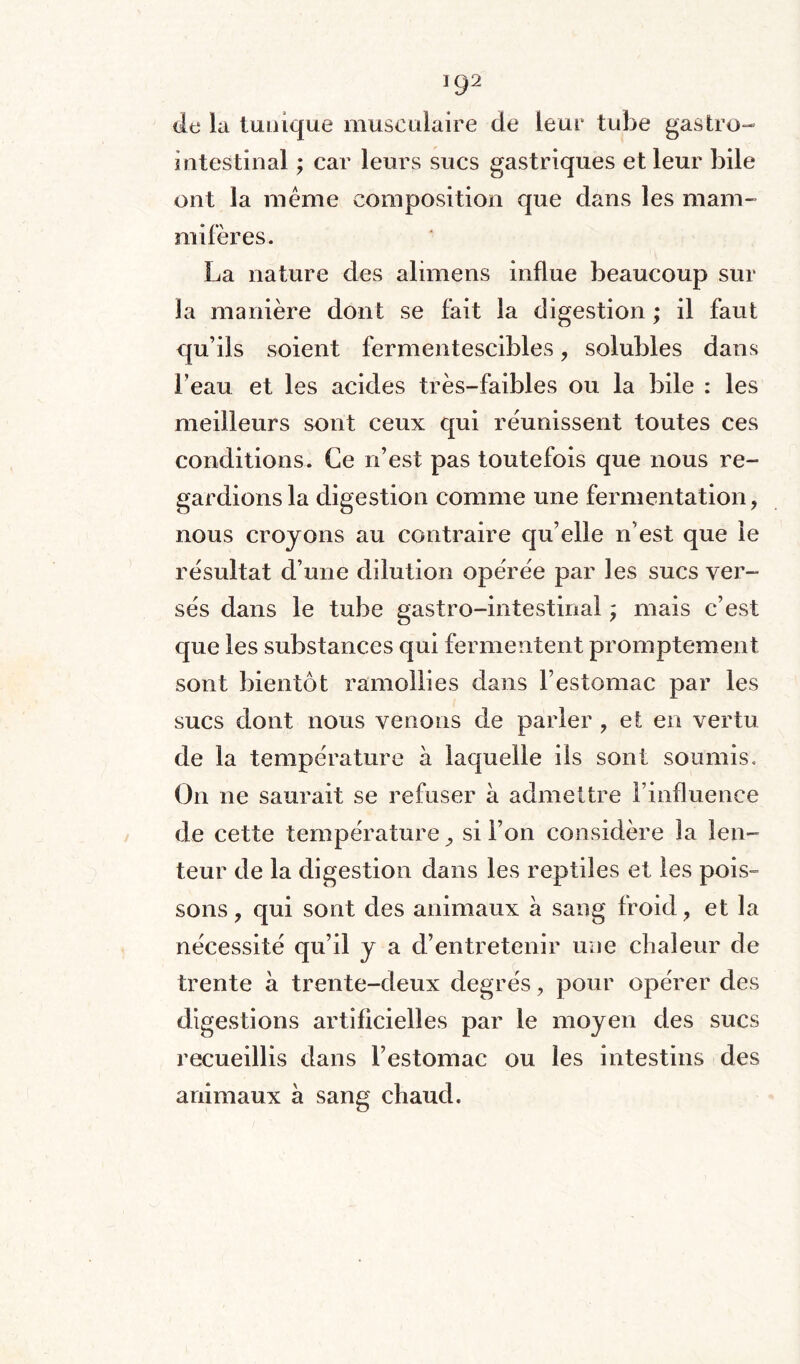 UJ2 de la tunique musculaire de leur tube gastro- intestinal ; car leurs sucs gastriques et leur bile ont la même composition que dans les mam¬ mifères. La nature des alimens influe beaucoup sur la manière dont se fait la digestion ; il faut qu’ils soient fermentescibles, solubles dans l’eau et les acides très-faibles ou la bile : les meilleurs sont ceux qui réunissent toutes ces conditions. Ce n’est pas toutefois que nous re¬ gardions la digestion comme une fermentation, nous croyons au contraire qu’elle n’est que le résultat d’une dilution opérée par les sucs ver¬ sés dans le tube gastro-intestinal ; mais c’est que les substances qui fermentent promptement sont bientôt ramollies dans l’estomac par les sucs dont nous venons de parler , et en vertu de la température à laquelle ils sont soumis. On ne saurait se refuser à admettre l’influence de cette température ^ si l’on considère la len¬ teur de la digestion dans les reptiles et les pois» sons, qui sont des animaux à sang froid, et la nécessité qu’il y a d’entretenir une chaleur de trente à trente-deux degrés, pour opérer des digestions artificielles par le moyen des sucs recueillis dans l’estomac ou les intestins des animaux à sang chaud.