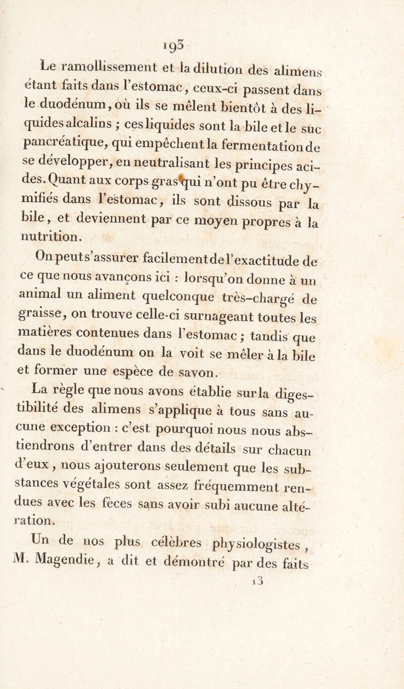 »95 Le ramollissement et la dilution des alimens étant faits dans l’estomac, ceux-ci passent dans le duodénum, où ils se mêlent bientôt à des li¬ quides alcalins ; ces liquides sont la bile et le sue pancréatique, qui empêchent la fermentation de se développer, en neutralisant les principes aci¬ des. Quant aux corps gras*qui n’ont pu être chy- mifîés dans l’estomac, ils sont dissous par la bile, et deviennent par ce moyen propres à la nutrition. On petits assurer facilement de F exactitude de ce que nous avançons ici : lorsqu’on donne à un animal un aliment quelconque tres—chargé de graisse, on trouve celle-ci surnageant toutes les matières contenues dans l’estomac ; tandis que dans le duodénum on la voit se mêler à la bile et former une espèce de savon. La règle que nous avons établie sur la diges¬ tibilité des alimens s’applique à tous sans au¬ cune exception : c’est pourquoi nous nous abs¬ tiendrons d’entrer dans des détails sur chacun d’eux, nous ajouterons seulement que les sub¬ stances végétales sont assez fréquemment rem dues avec les fèces sans avoir subi aucune alté¬ ration. Un de nos plus célèbres physiologistes } M. Magendie, a dit et démontré par des faits