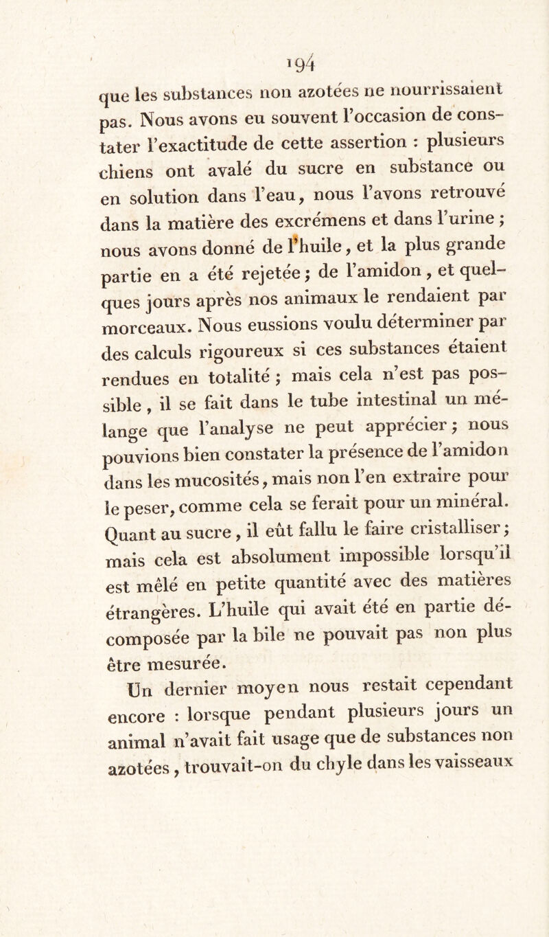 >94 que les substances non azotées ne nourrissaient pas. Nous avons eu souvent l’occasion de cons¬ tater l’exactitude de cette assertion : plusieurs chiens ont avalé du sucre en substance ou en solution dans l’eau, nous l’avons retrouvé dans la matière des excrémens et dans l’urine ; nous avons donné de l’huile, et la plus grande partie en a été rejetée ; de l’amidon, et quel¬ ques jours après nos animaux le rendaient pai morceaux. Nous eussions voulu déterminer pai des calculs rigoureux si ces substances étaient rendues en totalité ; mais cela n est pas pos¬ sible , il se fait dans le tube intestinal un mé¬ lange que l’analyse ne peut apprécier $ nous pouvions bien constater la présence de l’amidon dans les mucosités, mais non l’en extraire pour le peser, comme cela se ferait pour un minéral. Quant au sucre, il eût fallu le faire cristalliser ; mais cela est absolument impossible lorsqu’il est mêlé en petite quantité avec des matières étrangères. L’huile qui avait ete en partie de- composée par la bile ne pouvait pas non plus être mesurée. Un dernier moyen nous restait cependant encore : lorsque pendant plusieurs jours un animal n’avait fait usage que de substances non azotées, trouvait-on du chyle dans les vaisseaux