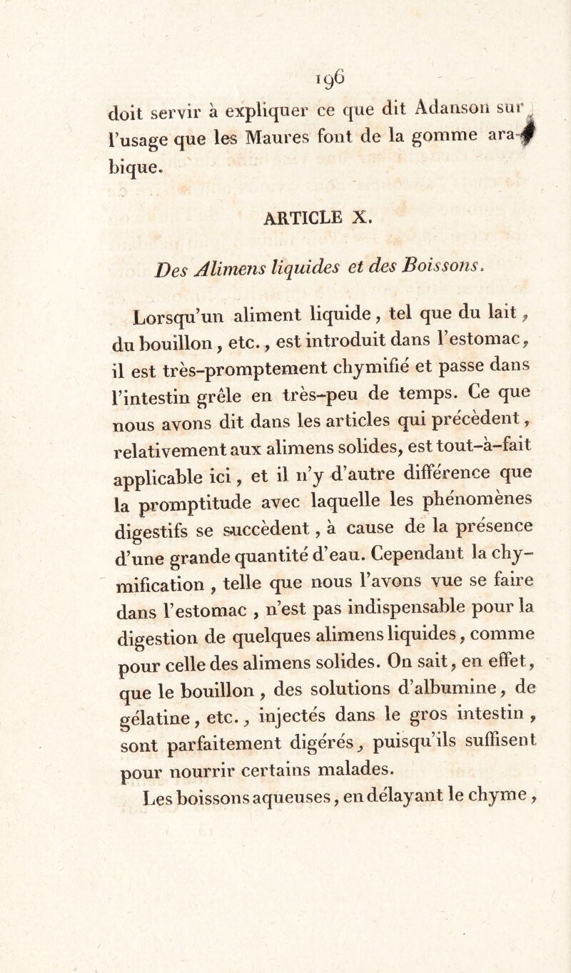 ,96 doit servir à expliquer ce que dit Adanson sur . l’usage que les Maures font de la gomme a ra j bique. ARTICLE X. Des Alimens liquides et des Boissons, Lorsqu’un aliment liquide, tel que du lait 9 du bouillon, etc., est introduit dans l’estomac, il est très-promptement chymifié et passe dans l’intestin grêle en très-peu de temps. Ce que nous avons dit dans les articles qui précédent, relativement aux alimens solides, est tout-à-fait applicable ici, et il n’y d’autre différence que la promptitude avec laquelle les phénomènes digestifs se succèdent, à cause de la présence d’une grande quantité d’eau. Cependant la chy¬ mification , telle que nous l’avons vue se faire dans l’estomac , n’est pas indispensable pour la digestion de quelques alimens liquides, comme pour celle des alimens solides. On sait, en effet, que le bouillon , des solutions d’albumine, de gélatine, etc., injectés dans le gros intestin, sont parfaitement digérés, puisqu ils suffisent pour nourrir certains malades. Les boissons aqueuses, en délayant le chyme,