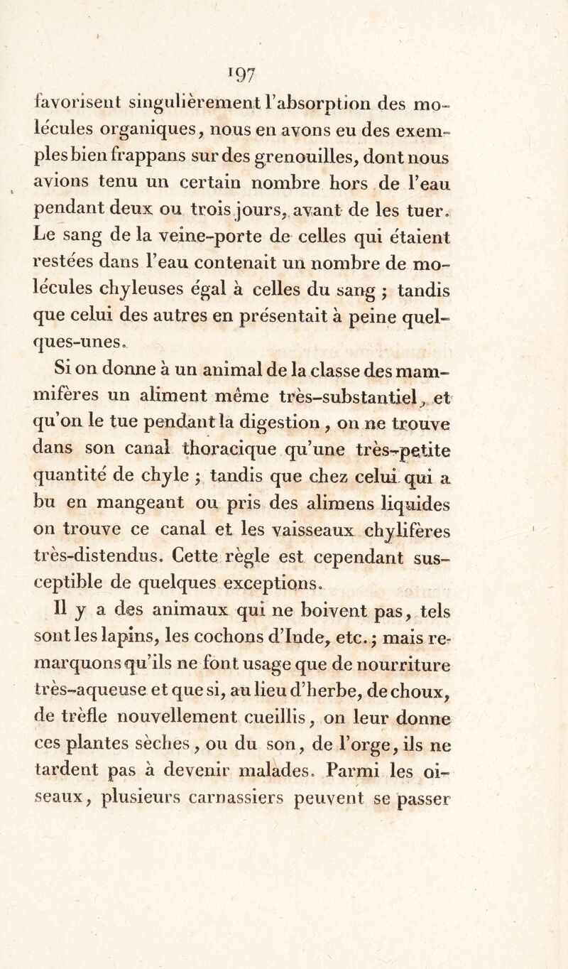 favorisent singulièrement l’absorption des mo¬ lécules organiques, nous en avons eu des exem¬ ples bien frappans sur des grenouilles, dont nous avions tenu un certain nombre hors de l’eau pendant deux ou trois jours, avant de les tuer. Le sang de la veine-porte de celles qui étaient restées dans l’eau contenait un nombre de mo¬ lécules chyleuses égal à celles du sang ; tandis que celui des autres en présentait à peine quel¬ ques-unes. Si on donne à un animal de la classe des mam¬ mifères un aliment même très-substantiel ^ et qu’on le tue pendant la digestion , on ne trouve dans son canal thoracique qu’une très-petite quantité de chyle ; tandis que chez celui qui a bu en mangeant ou pris des alimens liquides on trouve ce canal et les vaisseaux chylifères très-distendus» Cette règle est cependant sus¬ ceptible de quelques exceptions. il y a des animaux qui ne boivent pas, tels sont les lapins, les cochons d’Inde, etc. ; mais re¬ marquons qu’ils ne font usage que de nourriture très-aqueuse et que si, au lieu d’herbe, de choux, de trèfle nouvellement cueillis, on leur donne ces plantes sèches, ou du son, de l’orge, ils ne tardent pas a devenir malades. Parmi les oi- / seaux, plusieurs carnassiers peuvent se passer