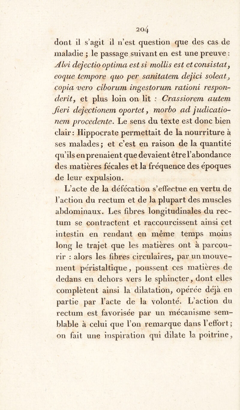dont il s'agit il n’est question que des cas de maladie ; le passage suivant en est une preuve : Alvi dejectio optima est si mollis est et consistât 9 eoque tempore quo per sanitatem dejici soleat, copia vero ciborum ingestorum rationi respon- derit, et plus loin on lit : Crassiorem autem Jieri dejectionem oportet, morbo ad judicatio- nem procedente. Le sens du texte est donc bien clair : Hippocrate permettait de la nourriture à ses malades ; et c’est en raison de la quantité qu’ils en prenaient que devaient être l’abondance des matières fécales et la fréquence des époques de leur expulsion* L’acte de la défécation s’effectue en vertu de l’action du rectum et de la plupart des muscles abdominaux. Les fibres longitudinales du rec~ tum se contractent et raccourcissent ainsi cet intestin en rendant en même temps moins long le trajet que les matières ont à parcou¬ rir : alors les fibres circulaires; par un mouve¬ ment péristaltique, poussent ces matières de dedans en dehors vers le sphincter; dont elles complètent ainsi la dilatation; opérée déjà en partie par l’acte de la volonté. L’action du rectum est favorisée par un mécanisme sem¬ blable à celui que l’on remarque dans l’effort ; on fait une inspiration qui dilate la poitrine <,