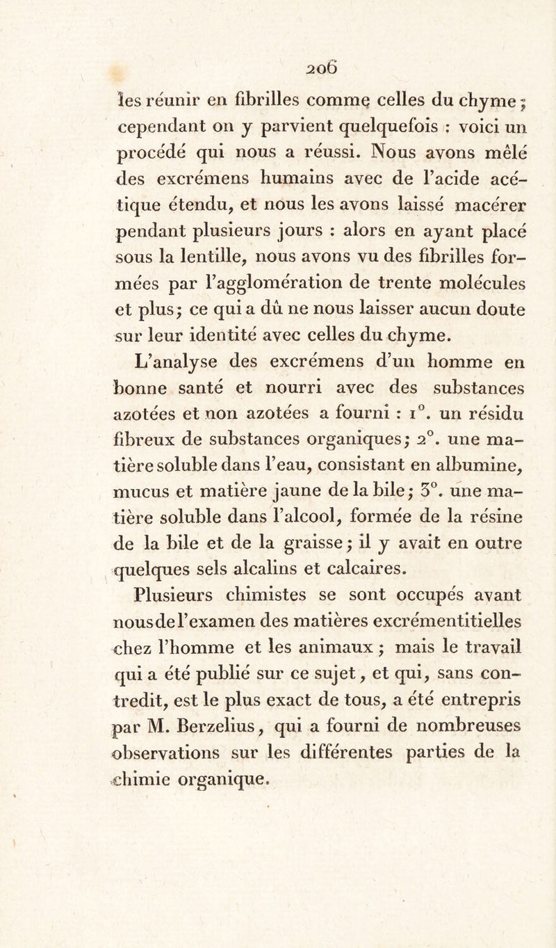 les réunir en fibrilles comme celles du chyme ; cependant on y parvient quelquefois : voici un procédé qui nous a réussi. Nous avons mêlé des excrémens humains avec de l’acide acé¬ tique étendu, et nous les avons laissé macérer pendant plusieurs jours : alors en ayant placé sous la lentille, nous avons vu des fibrilles for¬ mées par l’agglomération de trente molécules et plus; ce qui a dû ne nous laisser aucun doute sur leur identité avec celles du chyme. L’analyse des excrémens d’un homme en bonne santé et nourri avec des substances azotées et non azotées a fourni : i°. un résidu fibreux de substances organiques; 20. une ma¬ tière soluble dans l’eau, consistant en albumine, mucus et matière jaune de la bile ; 5°. une ma¬ tière soluble dans l’alcool, formée de la résine de la bile et de la graisse ; il y avait en outre quelques sels alcalins et calcaires. Plusieurs chimistes se sont occupés avant nous de l’examen des matières excrémentitielles chez l’homme et les animaux ; mais le travail qui a été publié sur ce sujet, et qui, sans con¬ tredit, est le plus exact de tous, a été entrepris par M. Berzelius, qui a fourni de nombreuses observations sur les différentes parties de la chimie organique.