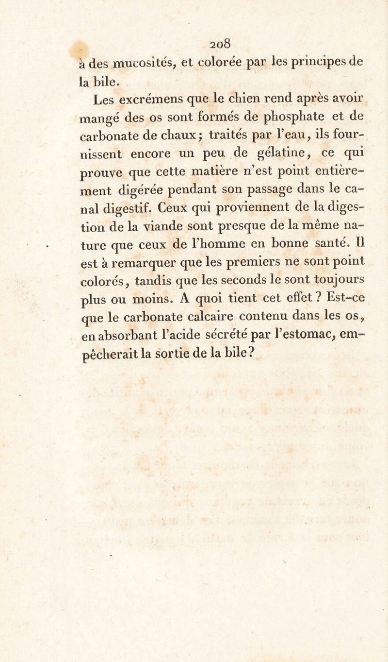 2g8 à des mucosités, et colorée par les principes de la bile. Les excrémens que le chien rend après avoir mangé des os sont formés de phosphate et de carbonate de chaux; traités par l’eau, ils four¬ nissent encore un peu de gélatine, ce qui prouve que cette matière n’est point entière¬ ment digérée pendant son passage dans le ca¬ nal digestif. Ceux qui proviennent de la diges¬ tion de la viande sont presque de la même na¬ ture que ceux de l’homme en bonne santé. Il est à remarquer que les premiers ne sont point colorés, tandis que les seconds le sont toujours plus ou moins. A quoi tient cet effet ? Est-ce que le carbonate calcaire contenu dans les os, en absorbant l’acide sécrété par l’estomac, em¬ pêcherait la sortie de la bile?
