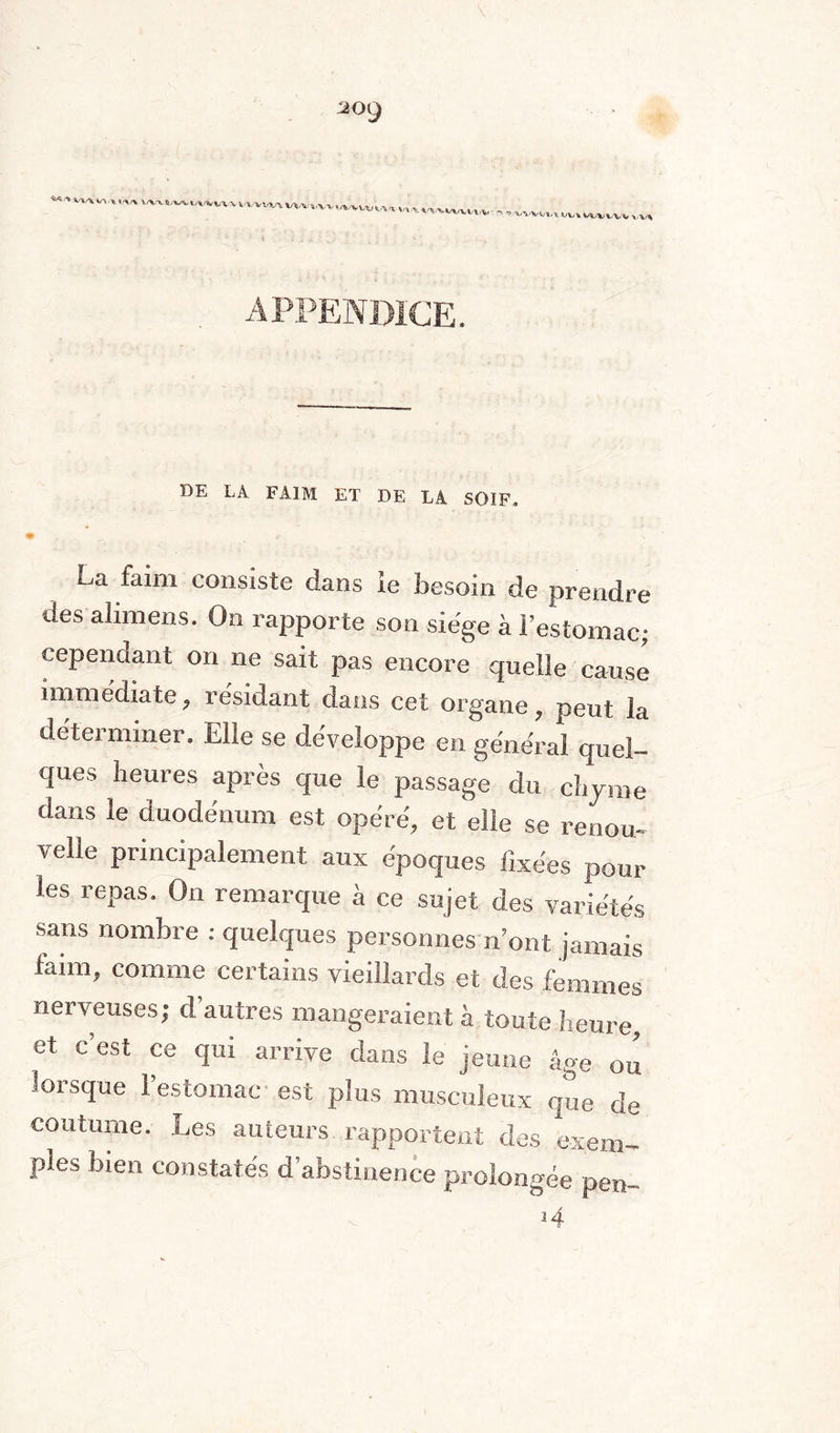  ......—--- APPENDICE. DE LA FAIM ET DE LA SOIF, E,a faim consiste dans le besoin de prendre des alimens. On rapporte son siège à l’estomac; cependant on ne sait pas encore quelle cause immédiate, résidant dans cet organe, peut la déterminer. Elle se développe en général quel¬ ques heures après que le passage du chyme dans le duodénum est opéré, et elle se renou¬ velle principalement aux époques fixées poul¬ ies repas. On remarque à ce sujet des variétés sans nombre : quelques personnes n’ont jamais faim, comme certains vieillards et des femmes nerveuses; d’autres mangeraient à toute heure, et c’est ce qui arrive dans le jeune âge ou lorsque 1 estomac est plus musculeux que de coutume. Les auteurs rapportent des exem¬ ples bien constatés d’abstinence prolongée pen~ N