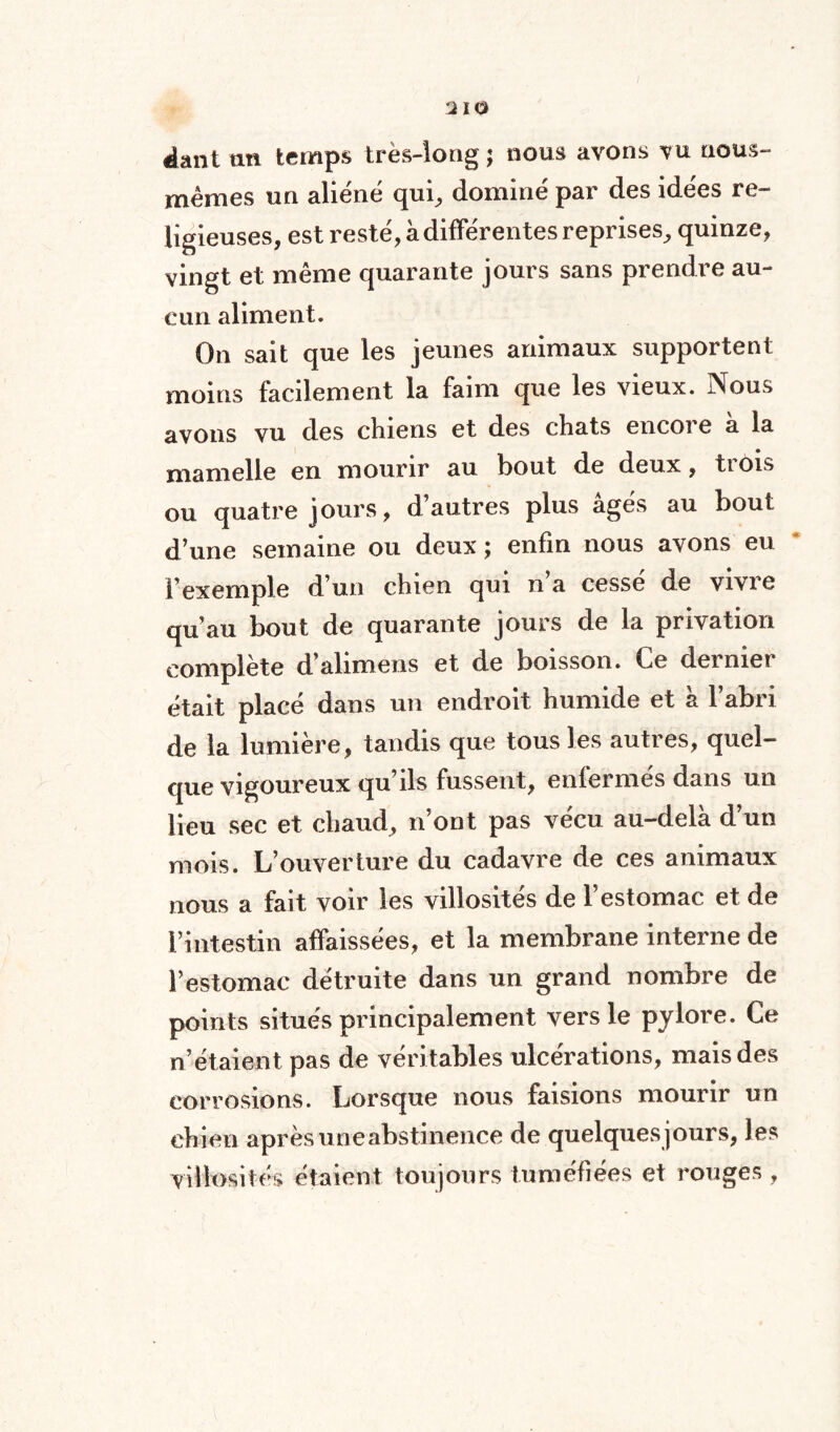 «lant un temps très-long; nous avons vu nous- mêmes un aliéné qui, dominé par des idées re¬ ligieuses, est resté, à différentes reprises, quinze, vingt et même quarante jours sans prendre au¬ cun aliment. On sait que les jeunes animaux supportent moins facilement la faim que les vieux. Nous avons vu des chiens et des chats encore a la mamelle en mourir au bout de deux, trois ou quatre jours, d’autres plus âgés au bout d’une semaine ou deux ; enfin nous avons eu l’exemple d’un chien qui n’a cessé de vivre qu’au bout de quarante jours de la privation complète d’alimens et de boisson. Ce dernier était placé dans un endroit humide et à l’abri de la lumière, tandis que tous les autres, quel¬ que vigoureux qu’ils fussent, enfermés dans un lieu sec et chaud, n’ont pas vécu au-delà d’un mois. L’ouverture du cadavre de ces animaux nous a fait voir les villosités de l’estomac et de l’intestin affaissées, et la membrane interne de l’estomac détruite dans un grand nombre de points situés principalement vers le pylore. Ce n’étaient pas de véritables ulcérations, mais des corrosions. Lorsque nous faisions mourir un chien après une abstinence de quelquesjours, les villosités étaient toujours tuméfiées et rouges ,