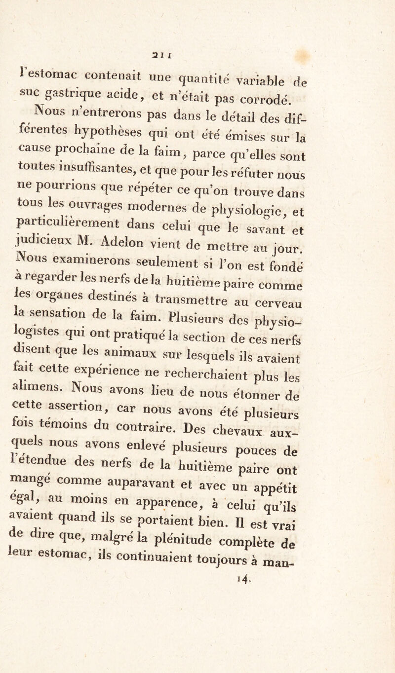 l'estomac contenait une quantité variable de suc gastrique acide, et n était pas corrodé. INous n entrerons pas dans le détail des dif- féi entes hypothèses qui ont été émises sur la cause prochaine de la faim, parce quelles sont toutes insuffisantes, et que pour les réfuter nous ne pourrions que répéter ce qu’on trouve dans tous les ouvrages modernes de physiologie, et particulièrement dans celui que le savant et judicieux M. Adelon vient de mettre au jour. Aous examinerons seulement si l’on est fondé ? re§arder les nerfs de la huitième paire comme es organes destinés à transmettre au cerveau a sensation de la faim. Plusieurs des physio- ogisfes qui ont pratiqué la section de ces nerfs disent que les animaux sur lesquels ils avaient tait cette expérience ne recherchaient plus les alimens. Nous avons lieu de nous étonner de cette assertion, car nous avons été plusieurs ois témoins du contraire. Des chevaux aux¬ quels nous avons enlevé plusieurs pouces de etendue des nerfs de la huitième paire ont mange comme auparavant et avec un appétit égal, au moins en apparence, à celui qu’ils avaient quand ils se portaient bien. Il est vrai l6 U e ‘J110’ ma%re la plénitude complète de ear estomac, ils continuaient toujours à man- *4