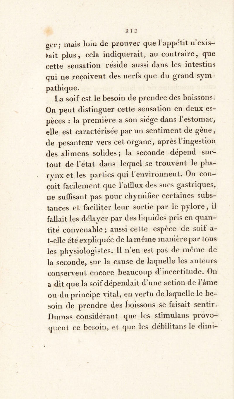 qev; mais loin de prouver que i appétit n’exis¬ tait plus, cela indiquerait^ au contraire, que cette sensation réside aussi dans les intestins qui ne reçoivent des nerfs que du grand sym¬ pathique. La soif est le besoin de prendre des boissons. On peut distinguer cette sensation en deux es¬ pèces : la première a son siège dans l’estomac, elle est caractérisée par un sentiment de gène, de pesanteur vers cet organe, après l’ingestion des alimens solides; la seconde dépend sur¬ tout de l’état dans lequel se trouvent le pha¬ rynx et les parties qui l’environnent. On con¬ çoit facilement que l’afflux des sucs gastriques, ne suffisant pas pour chymifier certaines subs¬ tances et faciliter leur sortie par le pylore, il fallait les délayer par des liquides pris en quan¬ tité convenable ; aussi cette espèce de soif a- t-elle été expliquée de lamême manière par tous les physiologistes. Il n’en est pas de même de la seconde, sur la cause de laquelle les auteurs conservent encore beaucoup d’incertitude. On a dit que la soif dépendait d’une action de l’âme ou du principe vital, en vertu de laquelle le be¬ soin de prendre des boissons se faisait sentir. Dumas considérant que les stimulans provo¬ quent ce besoin, et que les débilitans le dimi-