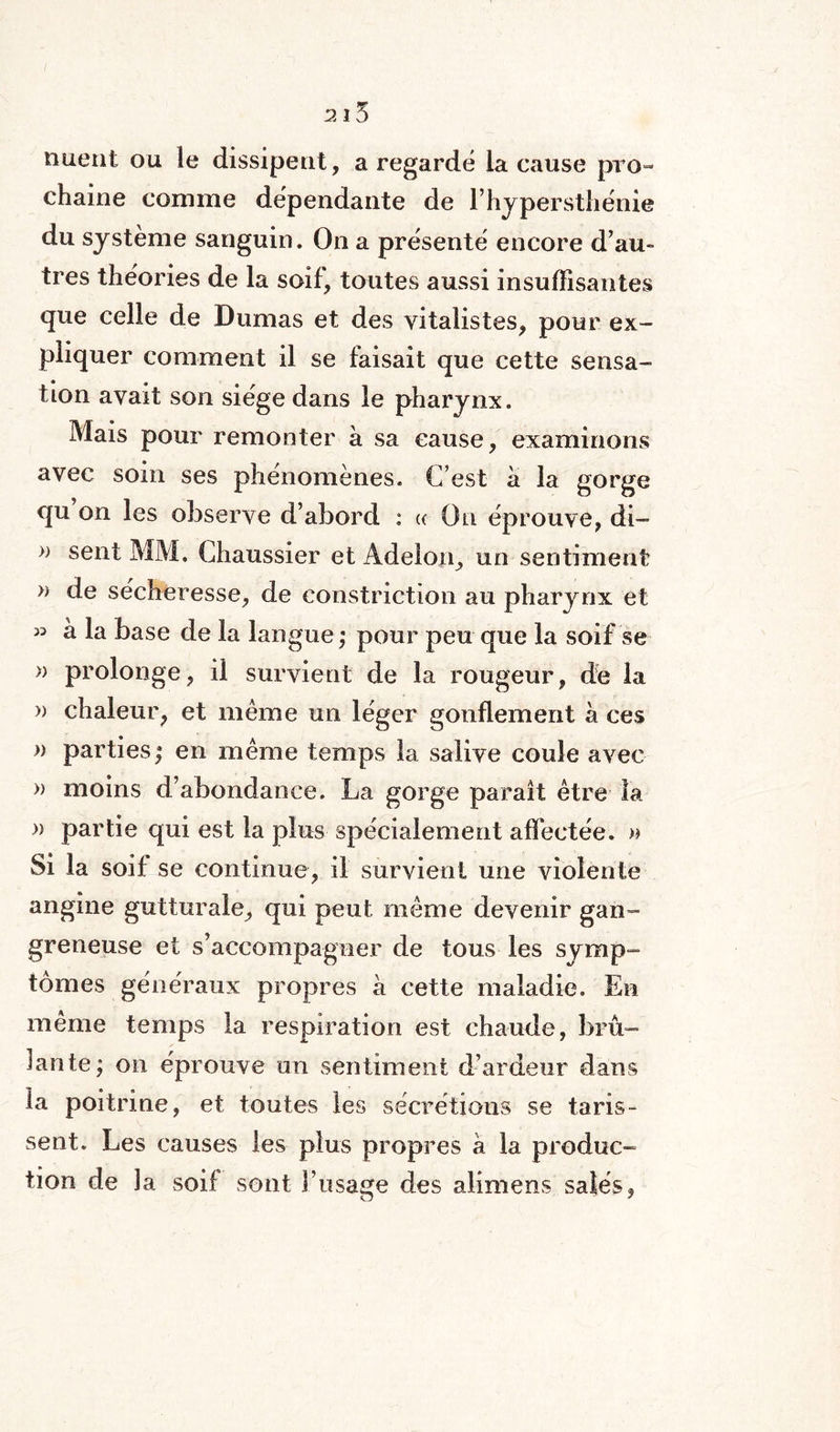 nuent ou le dissipent, a regardé la cause pro¬ chaine comme dépendante de F hypersthénie du système sanguin. On a présenté encore d’au¬ tres théories de la soif, toutes aussi insuffisantes que celle de Dumas et des vitalistes, pour ex¬ pliquer comment il se faisait que cette sensa¬ tion avait son siège dans le pharynx. Mais pour remonter à sa cause, examinons avec soin ses phénomènes. C’est a la gorge qu on les observe d’abord : « On éprouve, di- » sent MM. Chaussier et Adelon, un sentiment » de secheresse, de constriction au pharynx et « à la base de la langue,* pour peu que la soif se » prolonge, il survient de la rougeur, de la » chaleur, et même un léger gonflement à ces » parties; en même temps la salive coule avec » moins d’abondance. La gorge parait être la » partie qui est la plus spécialement affectée. » Si la soif se continue, il survient une violente angine gutturale, qui peut même devenir gan¬ greneuse et s’accompagner de tous les symp¬ tômes généraux propres à cette maladie. En même temps la respiration est chaude, brû¬ lante; on éprouve un sentiment d’ardeur dans ta poitrine, et toutes les sécrétions se taris- sent. Les causes les plus propres à la produc¬ tion de la soif sont l’usage des alimens salés,