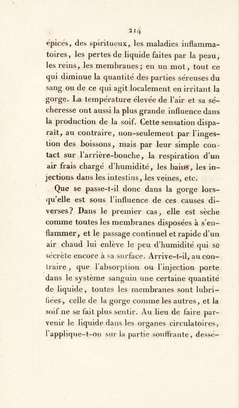 314 épicés, des spiritueux, les maladies inflamma¬ toires, les pertes de liquide faites par la peau, les reins, les membranes; en un mot, tout ce qui diminue la quantité des parties séreuses du sang ou de ce qui agit localement en irritant la gorge. La température élevée de l’air et sa sé¬ cheresse ont aussi la plus grande influence dans la production de la soif. Cette sensation dispa¬ raît, au contraire, non-seulement par l’inges¬ tion des boissons, mais par leur simple con¬ tact sur l’arrière-bouche, la respiration d’un air frais chargé d’humidité, les bains, les in¬ jections dans les intestins, les veines, etc. Que se passe-t-il donc dans la gorge lors¬ qu’elle est sous l’influence de ces causes di¬ verses? Dans le premier cas, elle est sèche comme toutes les membranes disposées à s’en¬ flammer, et le passage continuel et rapide d’un air chaud lui enlève le peu d’humidité qui se sécrète encore a sa surface. Arrive-t-il, au con¬ traire , que l’absorption ou l’injection porte dans le système sanguin une certaine quantité de liquide, toutes les membranes sont lubri¬ fiées, celle de la gorge comme les autres, et la soif ne se fait plus sentir. Au lieu de faire par¬ venir le liquide dans les organes circulatoires, l’applique-t-on sur la partie souffrante, dessé-