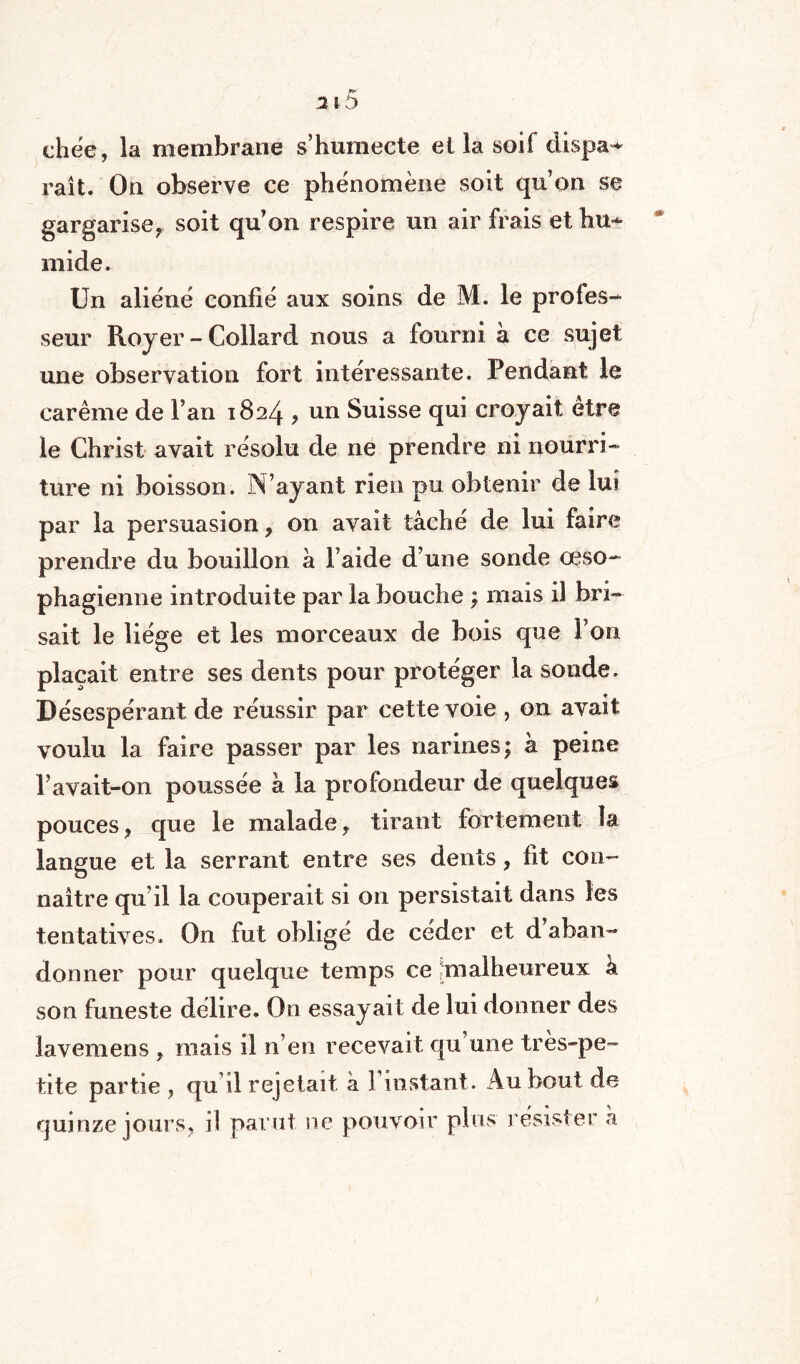 ehëe, la membrane s’humecte et la soif dispa¬ raît. On observe ce phénomène soit qu’on se gargariser soit qu on respire un air frais et hu¬ mide. Un aliéné confié aux soins de M. le profes¬ seur Royer - Collard nous a fourni à ce sujet une observation fort intéressante. Pendant le carême de l’an 1824 ? nn Suisse qui croyait etre le Christ avait résolu de ne prendre ni nourri¬ ture ni boisson. N’ayant rien pu obtenir de lui par la persuasion, on avait tâché de lui faire prendre du bouillon à l’aide d’une sonde œso¬ phagienne introduite par la bouche ; mais il bri¬ sait le liège et les morceaux de bois que l’on plaçait entre ses dents pour protéger la sonde. Désespérant de réussir par cette voie , on avait voulu la faire passer par les narines; à peine Pavait-on poussée à la profondeur de quelques pouces, que le malade, tirant fortement la langue et la serrant entre ses dents, fit con¬ naître qu’il la couperait si on persistait dans les tentatives. O11 fut obligé de céder et d aban¬ donner pour quelque temps ce ^malheureux k son funeste délire. On essayait de lui donner des lavemens , mais il n’en recevait qu’une très-pe¬ tite partie , qu’il rejetait à 3 instant. Au bout de quinze jours, il parut ne pouvoir plus résister k