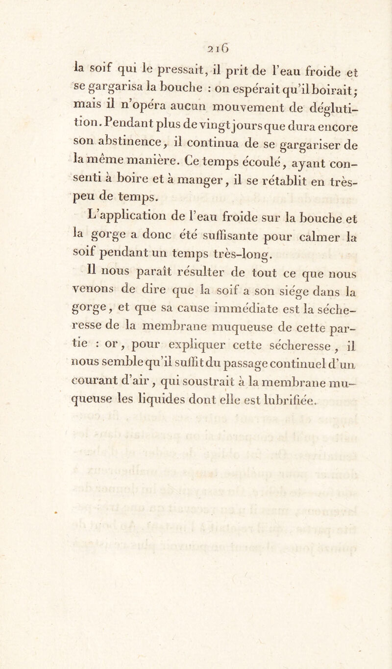 la soif qui le pressait, il prit de l’eau froide et se gargarisa la bouche : on espérait qu'il boirait; mais il n’opéra aucun mouvement de dégluti¬ tion. Pendant plus de vingt jour s que dura encore son abstinence, il continua de se gargariser de la même manière. Ce temps écoulé, ayant con¬ senti à boire et à manger, il se rétablit en très- peu de temps. L application de beau froide sur la bouche et la gorge a donc été suffisante pour calmer la soif pendant un temps très-long. 11 nous parait résulter de tout ce que nous venons de dire que la soif a son siège dans la gorge, et que sa cause immédiate est la séche¬ resse de la membrane muqueuse de cette par¬ tie : or, pour expliquer cette sécheresse , il nous semble qu’il suffit du passage continuel d’un courant d’air, qui soustrait à la membrane mu¬ queuse les liquides dont elle est lubrifiée.