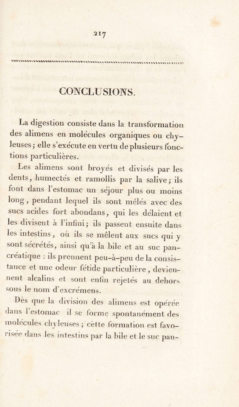 ai7 vxn vuwv»^ M«a, w, www* vi un va % ». v. CONCLUSIONS. La digestion consiste dans la transformation des alimens en molécules organiques ou chy¬ leuses ; elle s'exécute en vertu de plusieurs fonc¬ tions particulières. Les alimens sont broyés et divisés par les dents, humectés et ramollis par la salive; ils font dans 1 estomac un séjour plus ou moins long, pendant lequel ils sont mêlés avec des sucs acmés fort abondans, qui les délaient et les divisent h l’infini; ils passent ensuite dans ^es intestins, où ils se mêlent aux sucs qui y sont secrétés, ainsi qua la bile et au suc pan¬ créatique : ils prennent peu-à-peu de la consis¬ tance et une odeur fétide particulière, devien¬ nent alcalins et sont enfin rejetés au dehors sous le nom d’excrémens. Dès que la division des alimens est opérée dans 1 estomac il se forme spontanément des molécules chyleuses ; cette formation est favo¬ risée dans les intestins par la bile et le suc pan-