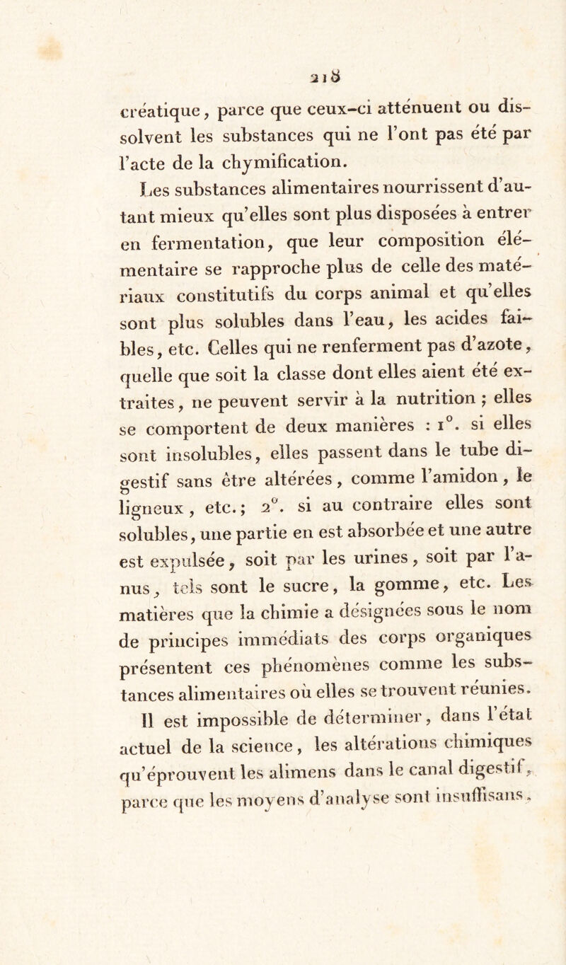 créatique, parce que ceux-ci atténuent ou dis¬ solvent les substances qui ne l’ont pas été par l’acte de la chymification. ï^es substances alimentaires nourrissent d’au¬ tant mieux qu’elles sont plus disposées à entrer en fermentation, que leur composition élé¬ mentaire se rapproche plus de celle des maté¬ riaux constitutifs du corps animal et qu elles sont plus solubles dans 1 eau, les acides fai¬ bles, etc. Celles qui ne renferment pas d’azote, quelle que soit la classe dont elles aient été ex¬ traites , ne peuvent servir à la nutrition ; elles se comportent de deux manières : i°. si elles sont insolubles, elles passent dans le tube di¬ gestif sans être altérées , comme l’amidon , le ligneux , etc. ; 2°. si au contraire elles sont solubles, une partie en est absorbée et une autre est expulsée, soit par les urines, soit par 1 a- nus, tels sont le sucre, la gomme, etc. Les matières que la chimie a désignées sous le nom de principes immédiats des corps organiques présentent ces phénomènes comme les subs¬ tances alimentaires où elles se trouvent reunies. Il est impossible de déterminer, dans létal actuel de la science, les altérations chimiques qu’éprouvent les ahmens dans le canal digestif., parce que les moyens d’analyse sont msufïisans .