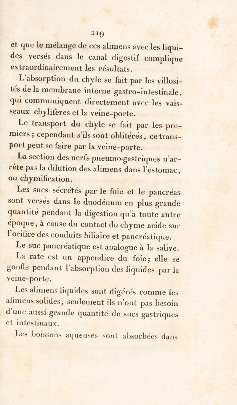 et que le mélange de ces alimens avec les liqui¬ des verses dans le canal digestif complique extraordinairement les résultats. L absorption du chyle se fait par les villosi¬ tés delà membrane interne gastro-intestinale, qui communiquent directement avec les vais¬ seaux chylifères et la veine-porte. Le transport du chyle se fait par les pre¬ miers; cependant s ils sont oblitérés, ce trans¬ port peut se faire par la veine-porte. La section des nerfs pneumo-gastriques rf ar¬ rête pas la dilution des alimens dans Festomac, ou chymification. Les sucs sécrétés par le foie et le pancréas sont verses dans le duodénum en plus grande quantité pendant la digestion qu à toute autre époque, a cause du contact du chyme acide sur 1 oiifice des conduits biliaire et pancréatique. Le suc pancréatique est analogue à la salive. La rate est un appendice du foie; elle se gonfle pendant 1 absorption des liquides par la veine-porte. Les alimens liquides sont digérés comme les alimens solides, seulement ils n’ont pas besoin d une aussi grande quantité de sucs gastriques et intestinaux. Les boissons aqueuses sont absorbées dans