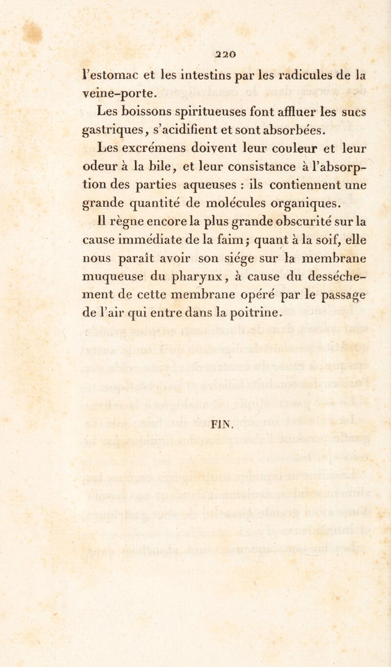 l’estomac et les intestins par les radicules de la veine-porte. Les boissons spiritueuses font affluer les sucs gastriques, s’acidifient et sont absorbées. Les excrémens doivent leur couleur et leur odeur à la bile, et leur consistance à l’absorp¬ tion des parties aqueuses : ils contiennent une grande quantité de molécules organiques. Il règne encore la plus grande obscurité sur la cause immédiate de la faim ; quant à la soif, elle nous paraît avoir son siège sur la membrane muqueuse du pharynx, à cause du dessèche¬ ment de cette membrane opéré par le passage de l’air qui entre dans la poitrine.