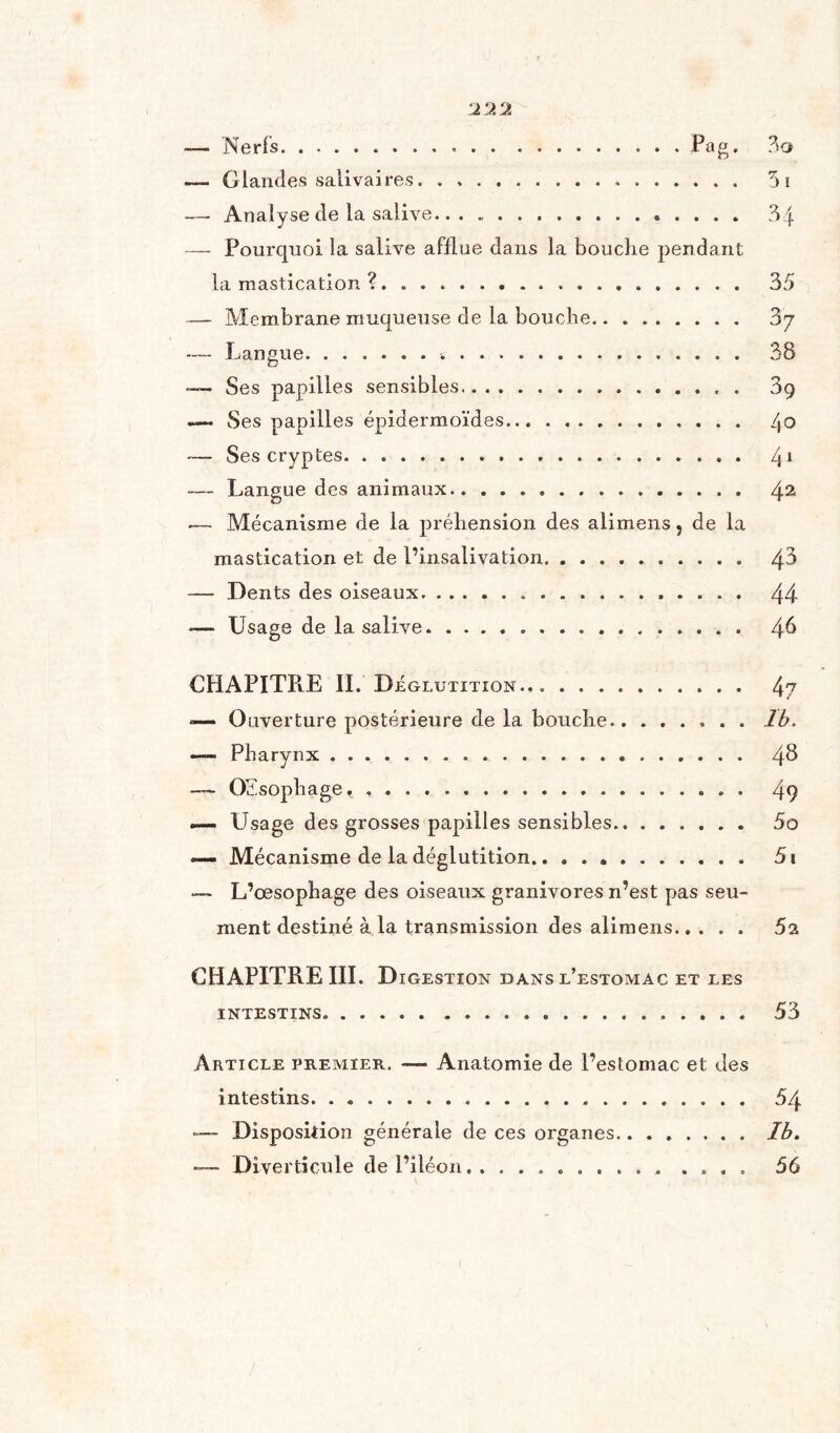 222 — Nerfs.,.Pag. .— Glandes salivaires. — Analyse de la salive.. . «.. . . . . — Pourquoi la salive afflue dans la bouche pendant la mastication ?. — Membrane muqueuse de la bouche. — Langue... — Ses papilles sensibles. —- Ses papilles épidermoïdes. Ses cryptes. — Langue des animaux. — Mécanisme de la préhension des alimens 9 de la mastication et de l’insalivation.. — Dents des oiseaux. ... — Usage de la salive. 51 34 35 3 7 38 39 4 o 41 42 43 44 46 CHAPITRE II. Déglutition., .. 4? *— Ouverture postérieure de la bouche. 1b. — Pharynx. 4^ — Œsophage*. 49 «— Usage des grosses papilles sensibles. 5o — Mécanisme de la déglutition. 51 — L’œsophage des oiseaux granivores n’est pas seu- ment destiné à la transmission des alimens. 5i CHAPITRE III. Digestion dans l’estomac et les INTESTINS. 53 Article premier. —- Anatomie de l’estomac et des intestins. 54 —- Disposition générale de ces organes.Ib. Diverticule de l’iléon,. 56