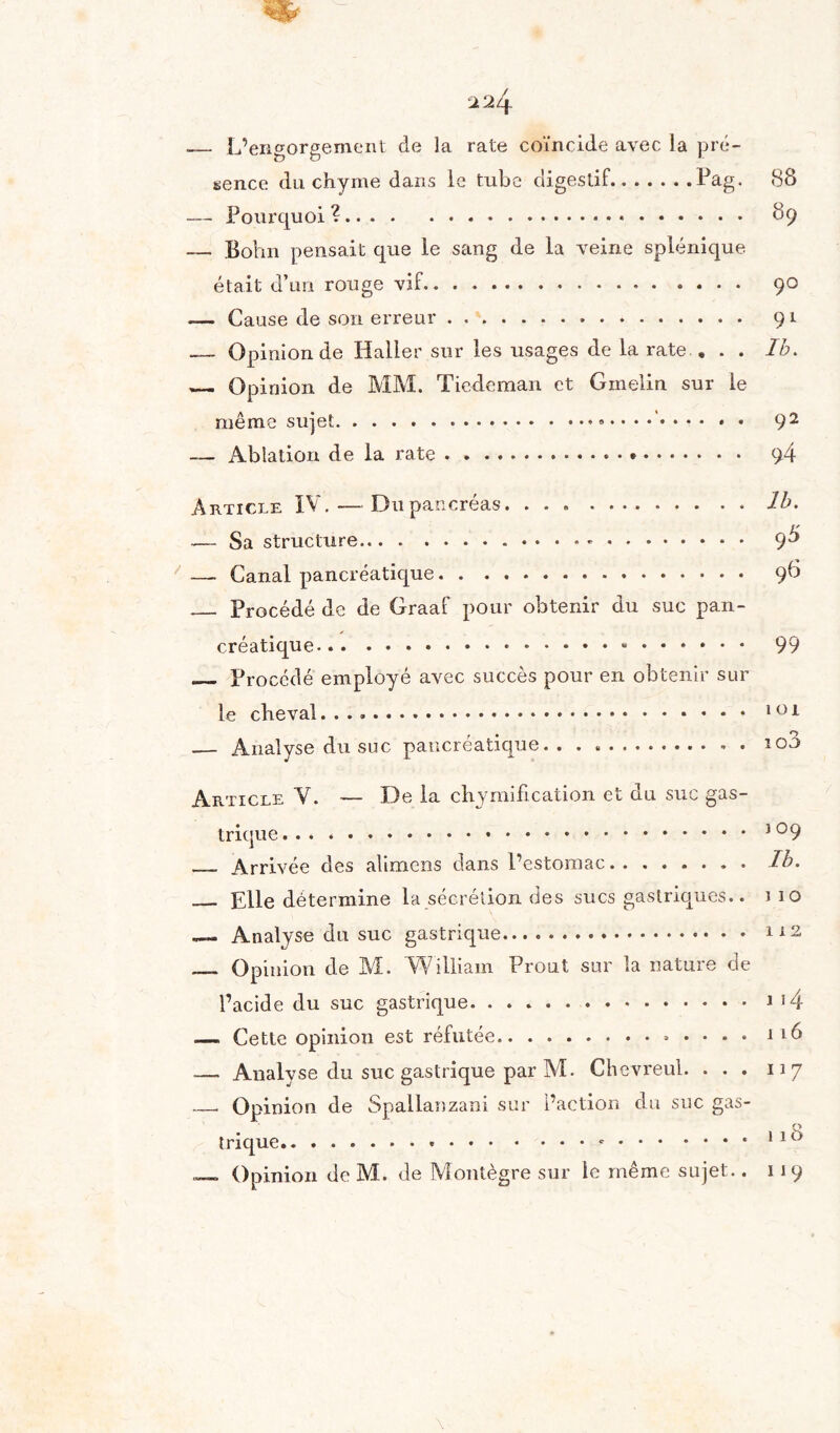 .— L’engorgement de la rate coïncide avec la pré¬ sence du chyme dans le tube digestif.Pag. 88 — Pourquoi ?. 89 — Bohn pensait que le sang de la veine splénique était d’un rouge vif. 90 — Cause de son erreur... 91 — Opinion de Haller sur les usages de la rate « . . Ib. — Opinion de MM. Tiedeman et Gmelin sur le même sujet. 92 — Ablation de la rate... 94 Article IV. — Dupancréas. ..Ib. — Sa structure. 9^ —. Canal pancréatique. 96 _ Procédé de de Graaf pour obtenir du suc pan- ✓ créatique. 99 _ Procédé employé avec succès pour en obtenir sur le cheval.. 1 01 _ Analyse du suc pancréatique. .. 100 Article V. — De la chymification et du suc gas¬ trique.. _, Arrivée des alimens dans l’estomac.Ib. _ Elle détermine la sécrétion des sucs gastriques.. mo Analyse du suc gastrique. 112 — Opinion de M. William Prout sur la nature de l’acide du suc gastrique. . ..J 14 — Cette opinion est réfutée. 116 .— Analyse du suc gastrique par Al. Chevreul. ... 117 __ Opinion de Spallanzani sur l’action du suc gas¬ trique.-.. 1 1 ^ _ Opinion de M. de Montègre sur le même sujet.. 119