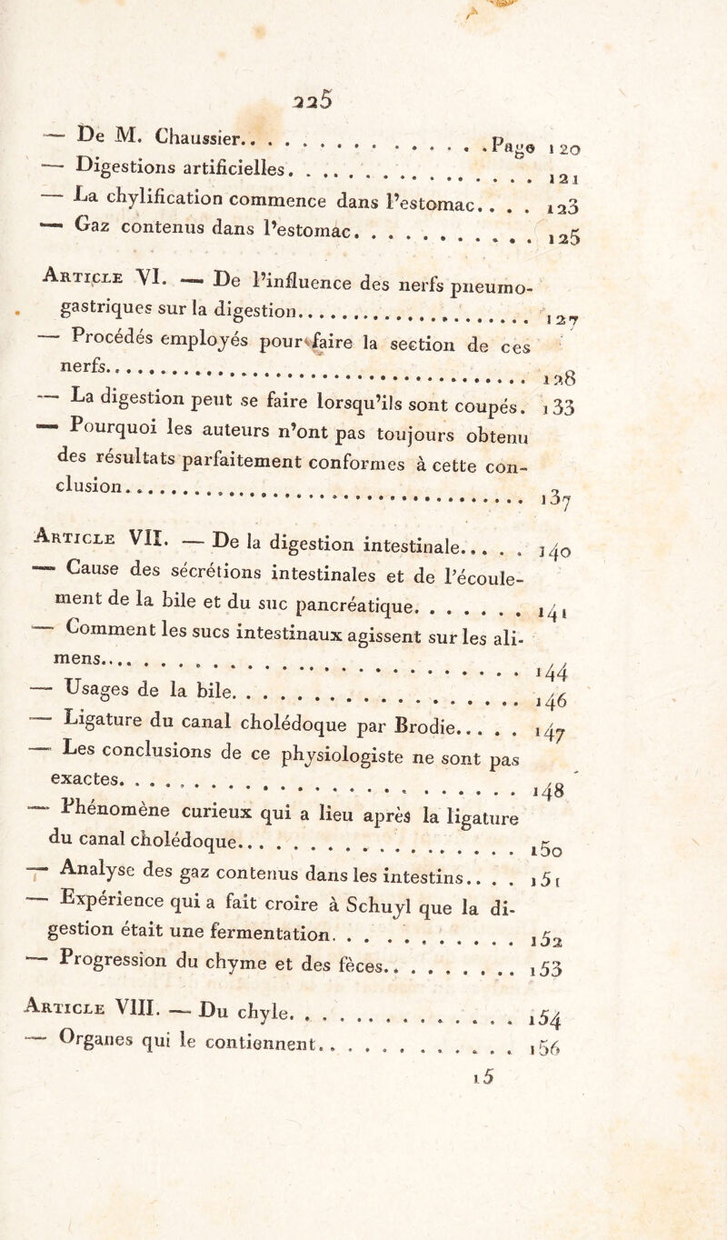 .2^5 — De M. (haussier.. , 20 — Digestions artificielles....... ****••*♦•• 121 Ea chylification commence dans l’estomac, ... 123 — Gaz contenus dans l’estomac. .......... î25 Article VI. _ De l’influence des nerfs pneumo¬ gastriques sur la digestion.. !2« — Procédés employés pour*faire la section de ces nerfs... .. î^b digestion peut se faire lorsqu’ils sont coupés, j 33 * Pourquoi les auteurs n’ont pas toujours obtenu de* résultats parfaitement conformes à cette con¬ clusion. .. ry ... 13j Article VII. — De la digestion intestinale... . . 340 Cause des sécrétions intestinales et de l’écoule¬ ment de la bile et du suc pancréatique.j /, ~~ Comment les sucs intestinaux agissent sur les ali- mens. , , .144 — Usages de la bile. J ^ Ligature du canal cholédoque par Brodie. ,4^. ~~~ ^es conclusions de ce physiologiste ne sont pas exactes. .. /£> .«.148 — Phénomène curieux qui a lieu après la ligature du canal cholédoque.. Analyse des gaz contenus dans les intestins.. . i5{ Expérience qui a fait croire à Schuyl que la di¬ gestion était une fermentation. . . ........ 352 Progression du chyme et des fèces.. ....... ,53 Article VIII. — Du chyle. . .. ^4 — Organes qui le contiennent.. .......... ,56 15