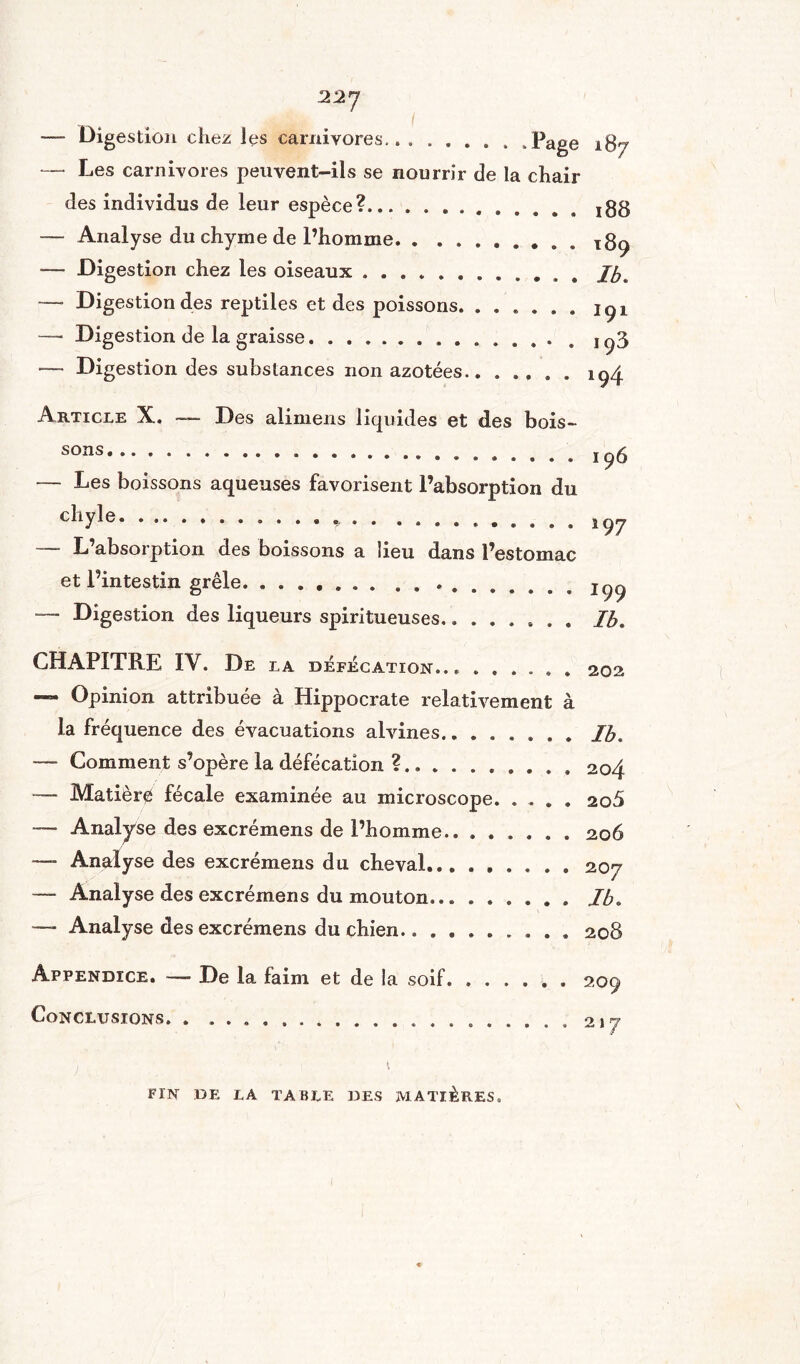 22 J -— Digestion chez les carnivores.Page 187 — Les carnivores peuvent-ils se nourrir de la chair ries individus de leur espèce?.. jgg — Analyse du chyme de l’homme.xg^ -— Digestion chez les oiseaux ... ib* ■— Digestion des reptiles et des poissons.içx — Digestion de la graisse.. 1^3 — Digestion des substances non azotées.. .194 Article X. — Des alimens liquides et des bois¬ sons.. — Les boissons aqueuses favorisent l’absorption du chyle.. ........ — L’absorption des boissons a lieu dans l’estomac et l’intestin grêle... —- Digestion des liqueurs spiritueuses........ 196 *9 7 199 Ib. CHAPITRE IV. De LA DÉFÉCATION... ...... Opinion attribuée à Hippocrate relativement à la fréquence des évacuations alvines.Ib. — Comment s’opère la défécation ?.. ..204 -— Matière fécale examinée au microscope. .... ao5 — Analyse des excrémens de l’homme.. ...... 206 —■ Analyse des excrémens du cheval... ...... 207 — Analyse des excrémens du mouton.Ib. —» Analyse des excrémens du chien. .. 208 Appendice. — De la faim et de la soif.. . 209 Conclusions. . .................... 217 FIN DE LA TABLE DES MATIÈRES.