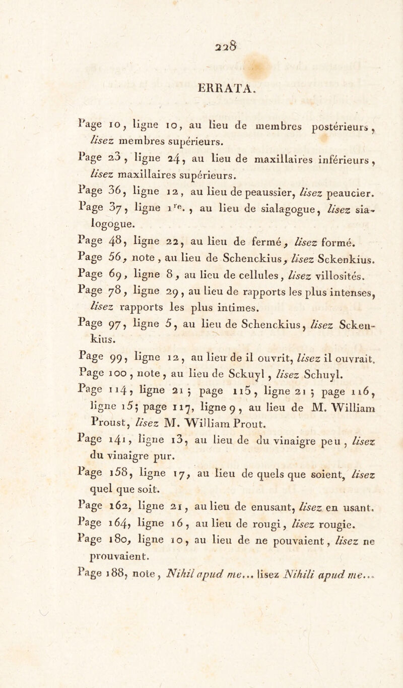 ERRATA. ? âge io, ligne 10, au lieu de membres postérieurs , lisez membres supérieurs. i âge 2.J , ligne 24 , au lieu de maxillaires inférieurs, lisez maxillaires supérieurs. Rage 36, ligne 12, au lieu de peaussier, lisez peaucier. Rage 37, ligne ire. , au lieu de sialagogue, lisez sia~ logogue. Rage 48, ligne 22, au lieu de fermé, lisez formé. Page 56, note , au lieu de Scbenckius, Usez Sckenkius. Rage 69, ligne 8, au lieu de cellules, lisez villosités. Rage 78 , ligne 29 , au lieu de rapports les plus intenses, lisez rapports les plus intimes. Page 97, ligne 5, au lieu de Schenckius, lisez Sckeu» kius. Page 99, ligne 12 , au lieu de il ouvrit, lisez il ouvrait. Page 100 , note , au lieu de Sckuyl , lisez Scliuyl. Page 114 5 ligne 21 5 page n5, ligne 21 5 page 116, ligne 15; page 117, ligne 9 , au lieu de M. William Proust, lisez M. William Prout. Page \\\, ligne i3, au lieu de du vinaigre peu , lisez du vinaigre pur. Page i58, ligne 17, au lieu de quels que soient, lisez quel que soit. Page 162, ligne 21, au lieu de enusant, lisez en usant. Page 164> ligne 16, au lieu de rougi, lisez rougie. Page 180, ligne 10, au lieu de ne pouvaient, lisez ne prouvaient. Rage 188, note, Nihil apud nie,. « lisez JSUhili apud me.,*