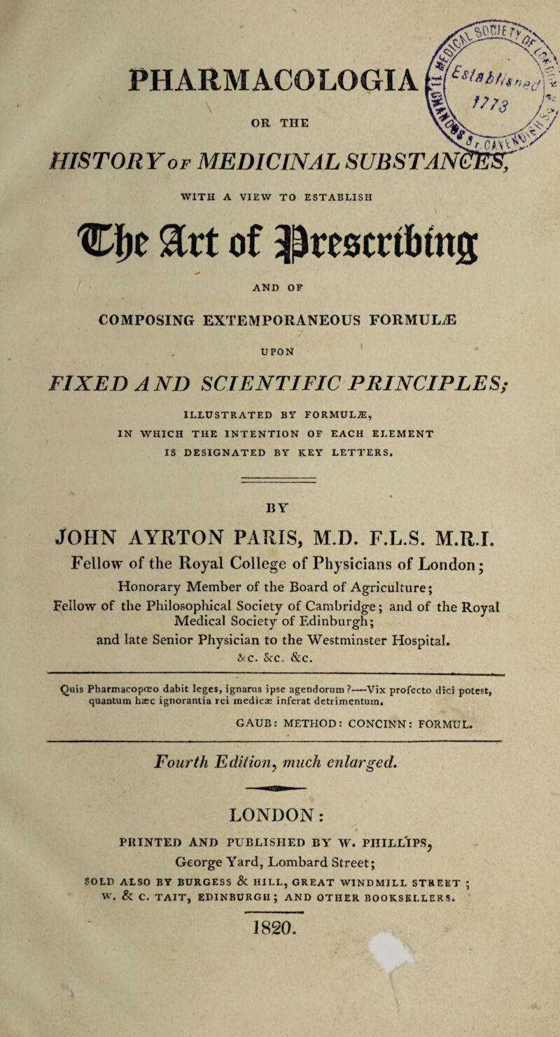 HISTORY of MEDICINAL SUBST PHARMACOLOGIA \ OR THE WITH A VIEW TO ESTABLISH Cfje &rt of ^rescrtbtng AND OF COMPOSING EXTEMPORANEOUS FORMULAE UPON FIXED A ND SCIENTIFIC PRINCIPLES; ILLUSTRATED B? FORMULA IN WHICH THE INTENTION OF EACH ELEMENT IS DESIGNATED BY KEY LETTERS. BY JOHN AYRTON PARIS, M.D. F.L.S. M.R.I. Fellow of the Royal College of Physicians of London; Honorary Member of the Board of Agriculture; Fellow of the Philosophical Society of Cambridge; and of the Royal Medical Society of Edinburgh; and late Senior Physician to the Westminster Hospital. &c. Sec. &c. Quis Pharmacopceo dabit leges, ignarus ipse agendorum ?—-Vix profccto dici potest, quantum hsec ignorantia rei medicae inferat detrimentum. GAUB: METHOD: CONCINN: FORMUL. Fourth Edition, much enlarged. LONDON: PRINTED AND PUBLISHED BY W. PHILLIPS, George Yard, Lombard Street; SOLD ALSO BY BURGESS & HILL, GREAT WINDMILL STREET ; W. & C. TAIT, EDINBURGH; AND OTHER BOOKSELLERS. 1820.