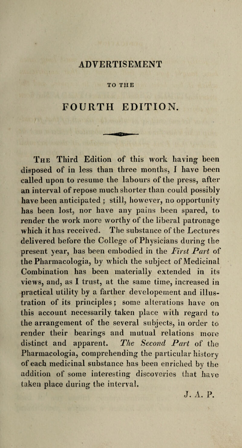 ADVERTISEMENT TO THE FOURTH EDITION. The Third Edition of this work having been disposed of in less than three months, I have been called upon to resume the labours of the press, after an interval of repose much shorter than could possibly have been anticipated ; still, however, no opportunity has been lost, nor have any pains been spared, to render the work more worthy of the liberal patronage which it has received. The substance of the Lectures delivered before the College of Physicians during the present year, has been embodied in the First Part of the Pharmacologia, by which the subject of Medicinal Combination has been materially extended in its views, and, as I trust, at the same time, increased in practical utility by a farther developement and illus¬ tration of its principles; some alterations have on this account necessarily taken place with regard to the arrangement of the several subjects, in order to render their bearings and mutual relations more distinct and apparent. The Second Part of the Pharmacologia, comprehending the particular history of each medicinal substance has been enriched by the addition of some interesting discoveries that have taken place during the interval. J. A. P.