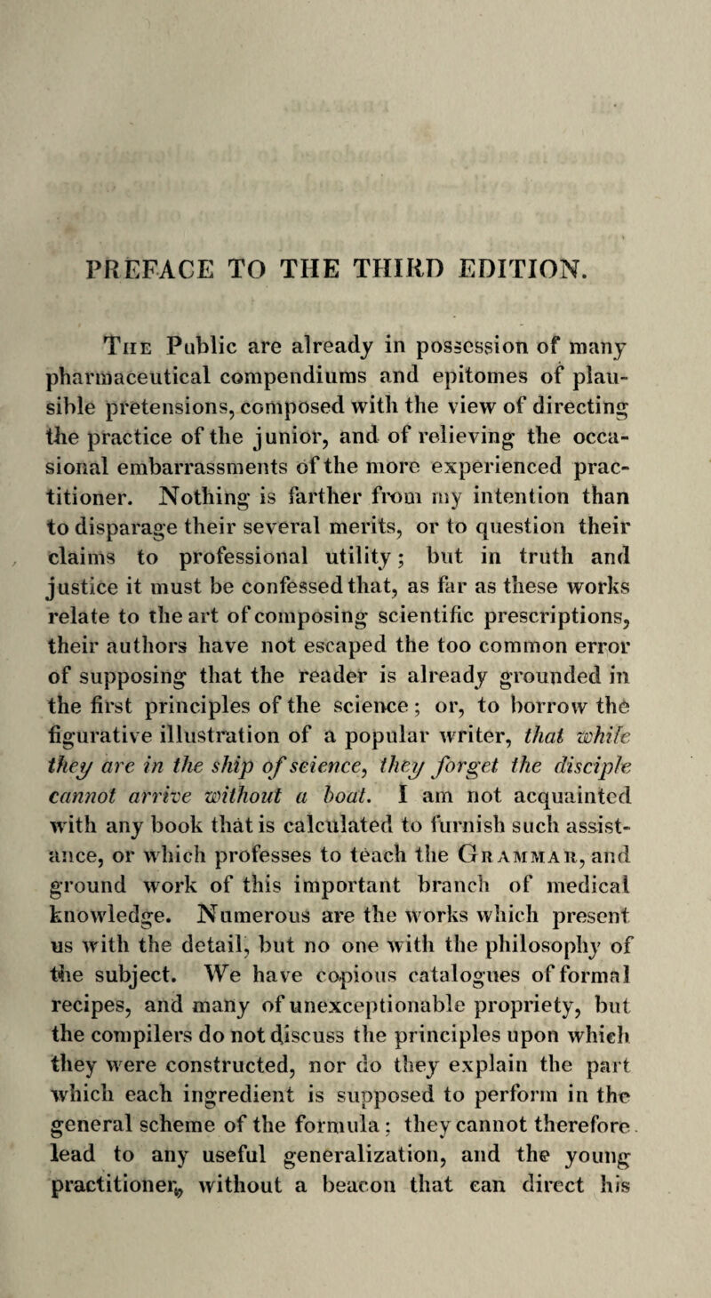 PREFACE TO THE THIRD EDITION. The Public are already in possession of many pharmaceutical compendiums and epitomes of plau¬ sible pretensions, composed with the view of directing the practice of the junior, and of relieving the occa¬ sional embarrassments of the more experienced prac¬ titioner. Nothing is farther from my intention than to disparage their several merits, or to question their claims to professional utility; but in truth and justice it must be confessed that, as far as these works relate to the art of composing scientific prescriptions, their authors have not escaped the too common error of supposing that the reader is already grounded in the first principles of the science ; or, to borrow the figurative illustration of a popular writer, that while they are in the ship o f science, they forget the disciple cannot arrive without a boat. I am not acquainted with any book that is calculated to furnish such assist¬ ance, or which professes to teach the Grammar, and ground work of this important branch of medical knowledge. Numerous are the works which present us with the detail, but no one with the philosophy of the subject. We have copious catalogues of formal recipes, and many of unexceptionable propriety, but the compilers do not discuss the principles upon which they were constructed, nor do they explain the part which each ingredient is supposed to perform in the general scheme of the formula ; they cannot therefore lead to any useful generalization, and the young practitioner*, without a beacon that can direct his