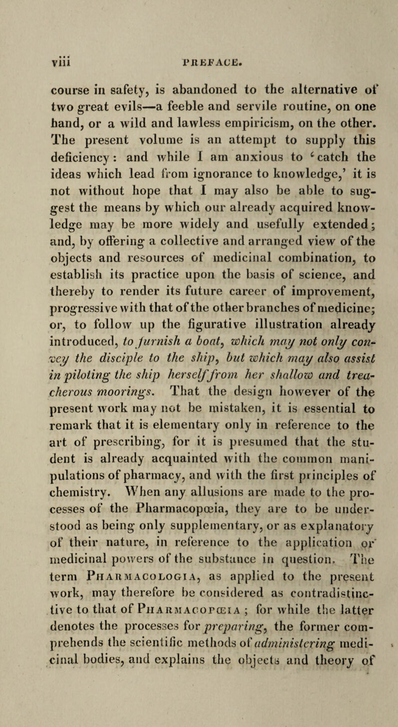 course in safety, is abandoned to the alternative of two great evils—a feeble and servile routine, on one hand, or a wild and lawless empiricism, on the other. The present volume is an attempt to supply this deficiency: and while I am anxious to c catch the ideas which lead from ignorance to knowledge,’ it is not without hope that I may also be able to sug¬ gest the means by which our already acquired know¬ ledge may be more widely and usefully extended; and, by offering a collective and arranged view of the objects and resources of medicinal combination, to establish its practice upon the basis of science, and thereby to render its future career of improvement, progressive with that of the other branches of medicine; or, to follow up the figurative illustration already introduced, to furnish a boat, which may not only con- xcy the disciple to the ship, but which may also assist in piloting the ship herself from her shallow and trea¬ cherous moorings. That the design however of the present work may not be mistaken, it is essential to remark that it is elementary only in reference to the art of prescribing, for it is presumed that the stu¬ dent is already acquainted with the common mani¬ pulations of pharmacy, and with the first principles of chemistry. When any allusions are made to the pro¬ cesses of the Pharmacopoeia, they are to be under¬ stood as being only supplementary, or as explanatory of their nature, in reference to the application or medicinal powers of the substance in question. The term Pharmacologia, as applied to the present work, may therefore be considered as contradistinc- tive to that of Pharmacotceia ; for while the latter denotes the processes for preparing, the former com¬ prehends the scientific methods of administering medi¬ cinal bodies, and explains the objects and theory of