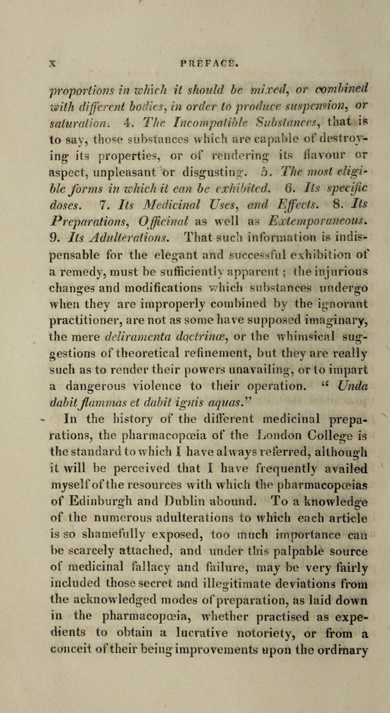 proportions in winch it should he mixed, or combined with different bodies, in order to produce suspension, or saturation. 4. The Incompatible Substances, that is to say, those substances which are capable of destroy¬ ing- its properties, or of rendering its flavour or aspect, unpleasant or disgusting. .5. The most eligi¬ ble forms in which it ean be exhibited. 6. Its specific doses. 7. Its Medicinal Uses, and Effects. 8. Its Preparations, Officinal as well as Extemporaneous. 9. Its Adulterations. That such information is indis¬ pensable for the elegant and successful exhibition of a remedy, must be sufficiently apparent; the injurious changes and modifications which substances undergo when they are improperly combined by the ignorant practitioner, are not as some have supposed imaginary, the mere deliramenta doctrines, or the whimsical sug¬ gestions of theoretical refinement, but they are really such as to render their powers unavailing, or to impart a dangerous violence to their operation. u Unda dabit jlammas et dabit ignis aquas. ” In the history of the different medicinal prepa¬ rations, the pharmacopoeia of the London College is the standard to which I have always referred, although it will be perceived that I have frequently availed myself of the resources with which the pharmacopoeias of Edinburgh and Dublin abound. To a knowledge of the numerous adulterations to which each article is so shamefully exposed, too much importance can be scarcely attached, and under this palpable source of medicinal fallacy and failure, may be very fairly included those secret and illegitimate deviations from the acknow ledged modes of preparation, as laid down in the pharmacopoeia, whether practised as expe¬ dients to obtain a lucrative notoriety, or from a conceit of their being improvements upon the ordinary
