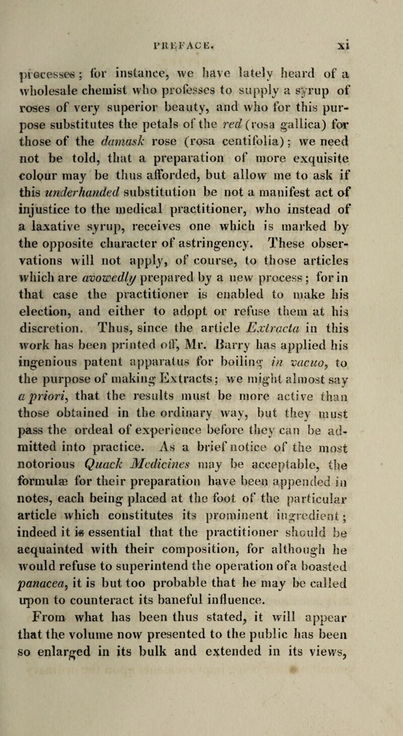 processes ; lor instance, we have lately heard of a wholesale chemist who professes to supply a syrup of roses of very superior beauty, and who for this pur¬ pose substitutes the petals of the red (vosa gallica) for those of the damask rose (rosa centifolia); we need not be told, that a preparation of more exquisite colour may be thus afforded, but allow me to ask if this underhanded substitution be not a manifest act of injustice to the medical practitioner, who instead of a laxative syrup, receives one which is marked by the opposite character of astringency. These obser¬ vations will not apply, of course, to those articles which are avowedly prepared by a new process ; for in that case the practitioner is enabled to make his election, and either to adopt or refuse them at his discretion. Thus, since the article Exlracta in this work has been printed off, Mr. Barry has applied his ingenious patent apparatus for boiling in vacuo, to the purpose of making Extracts; we might almost say a priori, that the results must be more active than those obtained in the ordinary way, but they must pass the ordeal of experience before they can be ad¬ mitted into practice. As a brief notice of the most notorious Quack Medicines may be acceptable, the formulae for their preparation have been appended in notes, each being placed at the foot of the particular article which constitutes its prominent ingredient; indeed it i« essential that the practitioner should be acquainted with their composition, for although he would refuse to superintend the operation of a boasted panacea, it is but too probable that he may be called upon to counteract its baneful influence. From what has been thus stated, it will appear that the volume now presented to the public has been so enlarged in its bulk and extended in its views,