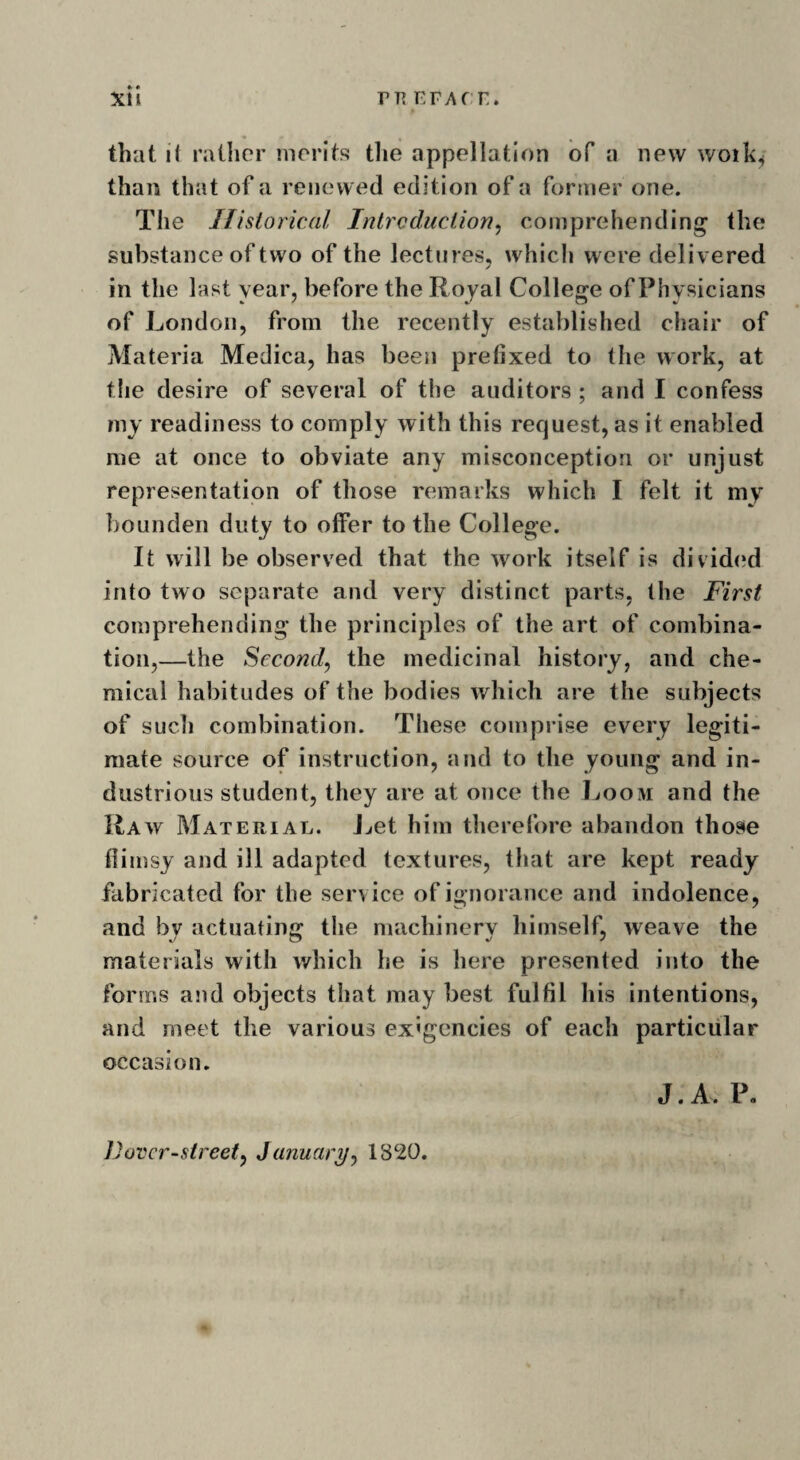 *» that if rather merits the appellation of a new woilq than that of a renewed edition of a former one. The Historical Introduction, comprehending the substance of two of the lectures, which were delivered in the last year, before the Royal College of Physicians of London, from the recently established chair of Materia Medica, has been prefixed to the work, at the desire of several of the auditors ; and I confess my readiness to comply with this request, as it enabled me at once to obviate any misconception or unjust representation of those remarks which I felt it my bounden duty to offer to the College. It will be observed that the work itself is divided into two separate and very distinct parts, the First comprehending the principles of the art of combina¬ tion,—the Second, the medicinal history, and che¬ mical habitudes of the bodies which are the subjects of such combination. These comprise every legiti¬ mate source of instruction, and to the young and in¬ dustrious student, they are at once the Loom and the Raw Material. Let him therefore abandon those flimsy and ill adapted textures, that are kept ready fabricated for the service of ignorance and indolence, and by actuating the machinery himself, weave the materials with which he is here presented into the forms and objects that may best fulfil his intentions, and meet the various exigencies of each particular occasion. J. A, P. Fover-street, January, 1320.