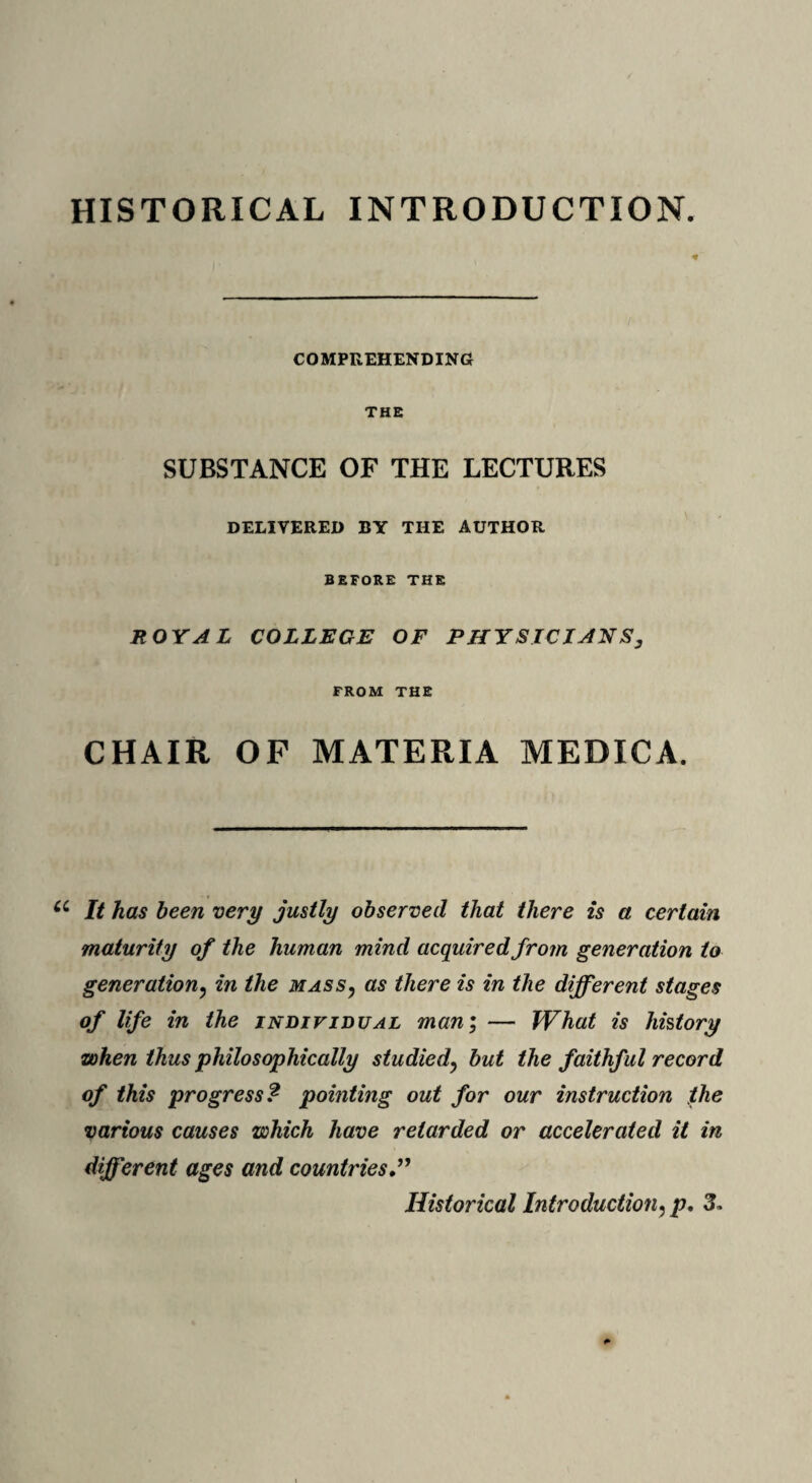 HISTORICAL INTRODUCTION. * COMPREHENDING THE SUBSTANCE OF THE LECTURES DELIVERED BY THE AUTHOR BEFORE THE ROYAL COLLEGE OF PHYSICIANS, FROM THE CHAIR OF MATERIA MEDICA. It has been very justly observed that there is a certain maturity of the human mind acquired from generation to generation? in the mass, as there is in the different stages of life in the individual man; — What is history when thus philosophically studiedy but the faithful record of this progress? pointing out for our instruction the various causes which have retarded or accelerated it in different ages and countries ” Historical Introduction:p. 3.