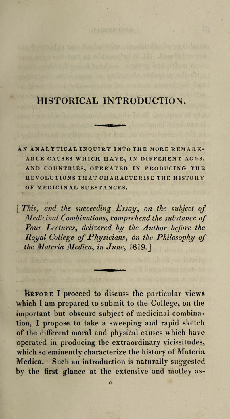 AN ANALYTICAL inquiry into the more remark¬ able CAUSES WHICH HAVE, IN DIFFERENT AGES, AND COUNTRIES, OPERATED IN PRODUCING THE REVOLUTIONS THAT CHARACTERISE THE HISTORY OF MEDICINAL SUBSTANCES. | This, and the succeeding Essay, on the subject of Medicinal Combinations, comprehend the substance of Four Lectures, delivered by the Author before the Royal College of Physicians, on the Philosophy of the Materia Medica, in June, 1819.] Before I proceed to discuss the particular views Which I am prepared to submit to the College, on the important but obscure subject of medicinal combina¬ tion, I propose to take a sweeping and rapid sketch of the different moral and physical causes which have operated in producing the extraordinary vicissitudes, which so eminently characterize the history of Materia Medica. Such an introduction is naturally Suggested bv the first glance at the extensive and motley as- a